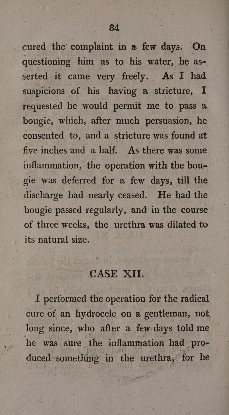 _ cured the complaint in a few days. On questioning him as to his water, he as- serted it came very freely. As I had suspicions of his having a stricture, I requested he would permit me to pass a bougie, which, after much persuasion, he consented to, and a stricture was found at five inches and a half. As there was some inflammation, the operation with the bou- gie was deferred for a few days, till the discharge had nearly ceased. He had the bougie passed regularly, and in the course of three weeks, the Sian was dilated to its natural size. CASE XII. I performed the operation for the radical cure of an hydrocele ona gentleman, not, long since, who after a few days told me he was sure the inflammation had_ pro- duced: something in the urethra, for he