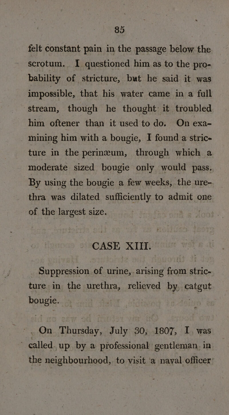 felt constant pain in the passage below the scrotum. I questioned him as to the pro- bability of stricture, but he said it was impossible, that his water came in a full stream, though he thought it troubled him oftener than it used to do. On exa- mining him with a bougie, I found a stric- ture in the perinzeum, through which a moderate sized bougie only would pass. By using the bougie a few weeks, the ure- thra. was dilated sufficiently to admit one of the largest size. CASE XIII. — _ Suppression of urine, arising from stric~ ture in the urethra, relieved by, catgut bougie. | ie : ~. On Thursday, July 30, 1807, I. was | called. up. by a professional gentleman. in the neighbourhood, to visit ‘a naval officer’