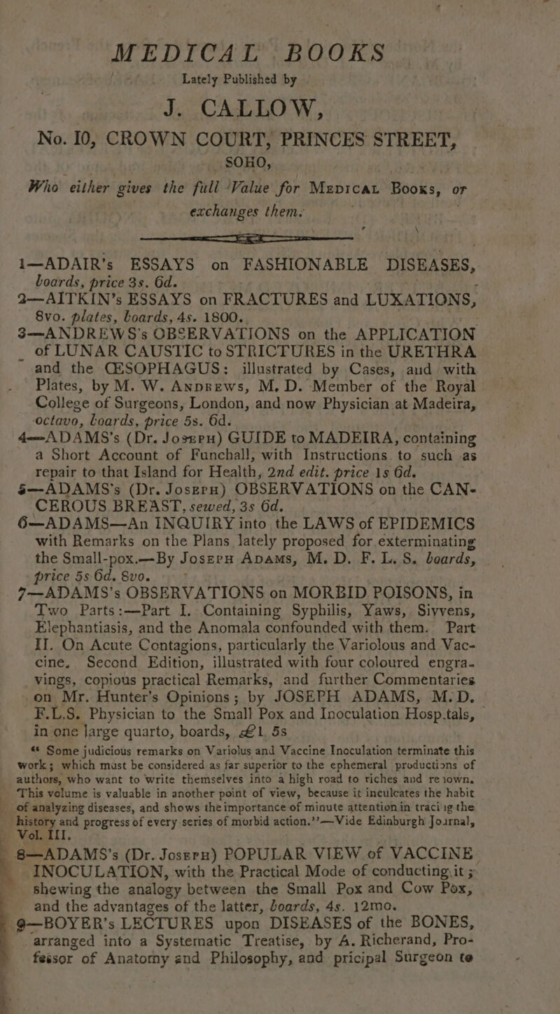 , MEDICAL BOOKS Lately Published by J. CALLOW, No. 10, CROWN COURT, PRINCES STREET, SOHO, Who either gives the full: ‘Value for Mepicau Bidiia: or exchanges them. \ ? i—ADAIR’s ESSAYS on FASHIONABLE DISEASES, boards, price 3s. 6d. r 2—AITKIN’s ESSAYS on FRACTURES and LUXATIONS, 3—ANDREWS’s OBSERVATIONS on the APPLICATION of LUNAR CAUSTIC to STRICTURES in the URETHRA and the CESOPHAGUS: illustrated by Cases, aud with Plates, by M. W. Anprews, M.D. Member of the Royal College of Surgeons, London, and now Physician at Madeira, octavo, Loards, price 5s. 6d. 4—ADAMS's (Dr. Josseu) GUIDE to MADEIRA, containing a Short Account of Funchall, with Instructions. to such as repair to that Island for Health, 2nd edit. price 1s 6d. 5—ADAMS'’s (Dr. Joseru) OBSERVATIONS on the CAN- CEROUS BREAST, sewed, 3s Gd. 6—ADAMS—An INQUIRY into the LAWS of EPIDEMICS with Remarks on the Plans lately proposed for exterminating the Small-pox.—- By Joszeru Apams, M.D. F. LS. beards, price 5s 6d. 8vo. 7—ADAMS’s OBSERVATIONS on MORBID POISONS, in tlephantiasis, and the Anomala confounded with them. Part II. On Acute Contagions, particularly the Variolous and Vac- cine. Second Edition, illustrated with four coloured engra. vings, copious practical Remarks, and further Commentaries on Mr. Hunter's Opinions; by JOSEPH ADAMS, M.D. F.L.S. Physician to the Small Pox and Inoculation Hosp.tals, — in one Jarge quarto, boards, £1, 5s « Some judicious remarks on Variolus and Vaccine Inoculation terminate this work; which must be considered as far superior to the ephemeral productions of authors, who want to write themselves into a high road to tiches and reiown. vont progress of every series of morbid action.’’—Vide Edinburgh Journal, 3 - 8—ADAMS’ s (Dr. Jossrn) POPULAR VIEW of VACCINE INOCULATION, with the Practical Mode of conducting. it ; shewing the analogy between the Small Pox and Cow Pox, and the advantages of the latter, Joards, 4s. 12mo. —9—BOYER’s LECTURES upon DISEASES of the BONES, arranged into a Systematic Treatise, by A. Richerand, Pro- fessor of Anatomy and Philosophy, and pricipal Surgeon te