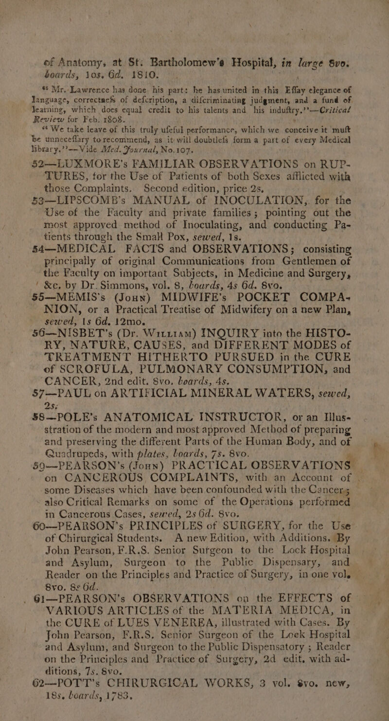 boards, Jos. Gd. 1810. . ** Mr. Lawrence has done, his part: he has united in this Effay elegance of language, correctmefs of defcription, a difcriminating judgment, and a fund of. Jearning, which does equal credit to his talents and his Ln Fe Critical Review for Feb. 1808. “* We take leave of this truly ufeful performance, which we conceive it muft be unneceflary torecommend, as it will doubtlefs forma part of every Medical Wbrary.’’--Vide Med. aeaall No.107. 52—LUXMORE’s FAMILIAR OBSERVATIONS on RUP- ‘TURES, for the Use of Patients of both Sexes afflicted with those Complaints. Second edition, price 2s, 53—LIPSCOMB’s MANUAL. of INOCULATION,,. for the Use of the Faculty and private families; pointing out the most approved method of Inoculating, and conducting Pa- tients through the Smal Pox, sewed, 1s. 54—MEDICAL FACTS and OBSERVATIONS; consisting principally of original Communications from Gentlemen of the Faculty on important Subjects, in Medicine and Surgery, ' &amp;e. by Dr. Simmons, vol. 8, Lourds, 4s Gd. Svo. 55—MEMIS's (Joun) MIDWIFE’s POCKET COMPA- NION, or a Practical Treatise of Midwifery on a new Plan, sewed, 1s 6d. 12mo. 56—NISBET’s (Dr. Witt1am) INQUIRY into the HISTO- RY, NATURE, CAUSES, and DIFFERENT MODES of TREATMENT HITHERTO PURSUED in the CURE of SCROFULA, PULMONARY CONSUMPTION, and “CANCER, 2nd edit. 8vo. boards, 4s. | 57—PAUL on ARTIFICIAL MINERAL WATERS, sewed, 25¢ 58—POLE’s ANATOMICAL INSTRUCTOR, or an Illus- stration of the modern and most approved Method of preparing and preserving the different Parts of the Human Body, and of Quadrupeds, with plates, Loards, 7s. 8vo. Pm 590——-PEARSON’s (Joan) PRACTICAL OBSERVATIONS | on CANCEROUS COMPLAINTS, with an Account of . some Diseases which have been confounded with the Cancers also Critical Remarks on some of the Operations performed in Cancerous Cases, sewed, 2s Gd. 8vo. 60-—PEARSON’s PRINCIPLES of SURGERY, for the Use of Chirurgical Students. A new Edition, with Additions. By Jobn Pearson, F.R.S. Senior Sufgeon to the Lock Hospital and Asylum, Surgeon to the Public Dispensary, and Reader on the Principles and Practice of Surgery, in one vol. 8vo. 8s Od. VARIOUS ARTICLES of the MATERIA MEDICA, in ' the CURE of LUES VENEREA, illustrated with Cases. By | John Pearson, F.R.S. Senior Surgeon of the Leek Hospital and Asylum, and Surgeon to the Public Dispensatory ; Reader on the Principles and Practice of Surgery, 2d edit, with ad- ditions, 7s. 8vo. 62—POTT’s CHIRURGICAL WORKS, 3 vol. Svo. new, 18s, boards, 1783.