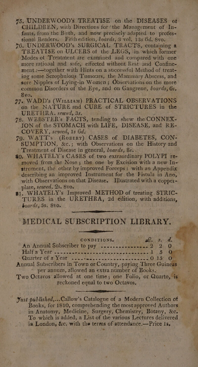 75. UNDERWOOD's TREATISE on the DISEASES ot CHILDREN, with Directions for-the Management of In- fants, from the Birth, and now precisely adapted to profes- _ sional Readers. Fifth edition, loards, 3 vol. 13s Gd. 8vo. 76. UNDERWOOD’s SURGICAL TRACTS, containing a TREATISE on ULCERS of the LEGS, in.which former Modes of ‘Treatment are examined and compared with one more rational and safe, effected without Rest and Confine- ment :—together with Hints on a successful Method of treat- ing some Scrophulous Tumors, the Mammary Abscess, and common Disorders of the Eye, and on Gangrene, lourds, 6s. 8vo. 27, WADD’s (Witt1am) PRACTICAL OBSERVATIONS on the NATURE and CURE of STRICTURES in the URETHRA. sewed, 3s. 78. WSBSTER’s FACTS, tending to shew the CONNEX- ION of the STOMACH with LIFE, DISEASE, and RE- COVERY, sewed, 1s 6d; 79. WATT’s (Rozert) CASES of DIABETES, CON- SUMPTION, &amp;c.; with Observations on the History and Treatment of Disease in general, Loards, 8s. #0. WHATELY’s CASES of two extraordinary POLYPI re- ‘strument, the other by improved Forceps : : with an Appendix describing an improved Instrument for the Fistula in Ano, with Observations on that Disease. Illustrated with a coppei- Se sewed, 2s. 8vo. WHATELY’'s Improved METHOD of bfentiny STRIC- * TURES in the URETHRA, 2d edition, with priya boards, 5s. 8VO. MEDICAL SUBSCRIPTION LIBRARY. car CONDITIONS. ge. B04, An Annual Subscriber to pay 2.2... -seewencne 2, 2.0 Half a Year -.-..-- See he De sa we a RT ee tad Bid Quarter OF aye earl. o4 | ea oo wk oe oe See aee Owls Annual Subscribers in Town or Country, paying Three Guineas. * per annum, allowed an extra number of Books. | reckoned equal to two Octavos, oe oe Books, for 1810, comprehending the mostapproved Authors To which is added, a List of the various Lectures delivered in London, &amp;c. with the terms of attendance.—Price Is. ~ af. é;