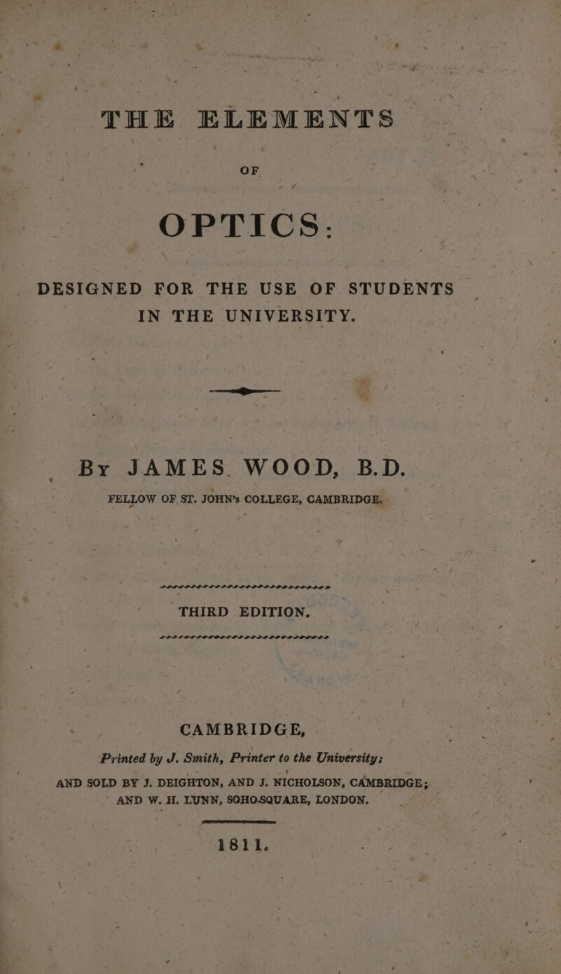 THE ELEMENTS OF OPTICS: DESIGNED FOR THE USE OF STUDENTS | IN THE UNIVERSITY. By JAMES. WOOD, B.D. FELLOW OF ST. JOHN’s COLLEGE, CAMBRIDGE. » y PLL LL LL LD LPP DP LLL OL 2 THIRD EDITION, POP LOD LIP ODOLI LD POLO LOD LD O DOLL CAMBRIDGE, ‘Printed by J. Smith, Printer to the University; OF a é P AND SOLD BY J. DEIGHTON, AND J. NICHOLSON, CAMBRIDGE; ‘ AND W. H. LUNN, SOHOSQUARE, LONDON. (See 1811.