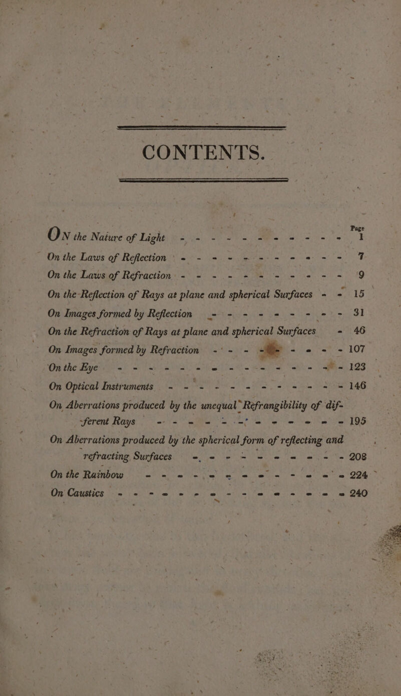 CONTENTS. - . . Q ; Page On the Nature of Light - += - ~ = = = = - - 2 1 - On the Laws of Reflection’ + - = + = = = - 2 - - 7 On the: Lawsiof Refraction: «* &lt; 0 = eR MR eee ND On the-Reflection of Rays at plane and spherical Surfaces - - 15 On Images formed by Reflection _- - - = = - - = - Sl On the Refraction of Rays at plane and spherical Surfaces - 46 On Images formed by Refraction -°- - . 3 - © = - 107 Onthe Eye += = = - = = © = = = = = = w= 123 On Optical Instruments - - - - - = = - = = = = 146 On Aberrations produced by the perreal “Refrangibility of dif- ferent Rays =~ = = = = ee ee mw = 195 On Aberrations produced by the spherical forts of reflecting and “refrac ting Surfaces -. © - = = = = =. = = 208 On the Rainbow - - = - = = ee - + = == 2% atunives Neer’ Cathe Jar &amp; Satyr cat he isos