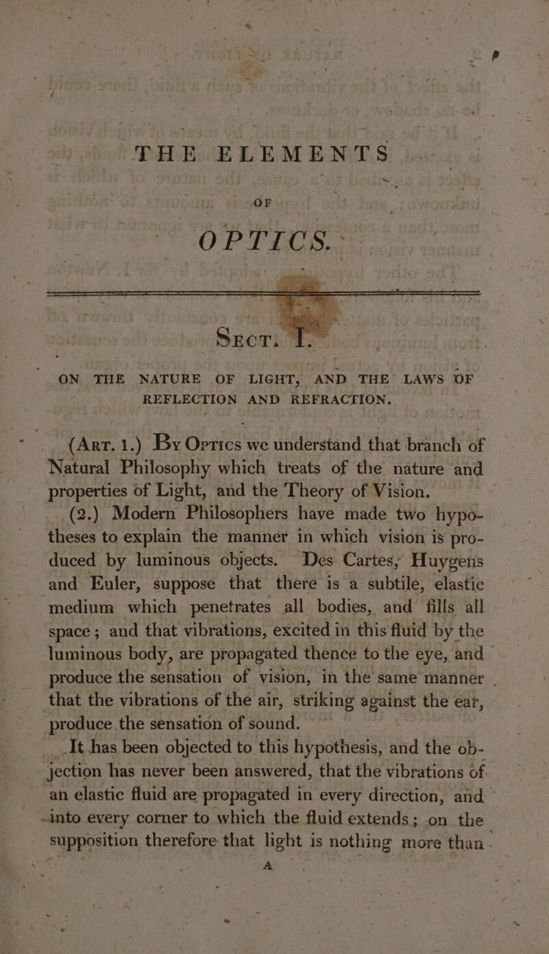 ~ ON THE NATURE OF LIGHT, AND THE’ LAWS OF REFLECTION AND REFRACTION, (Art. 1.) By ence we understand that branch of Natural Philosophy which treats of the nature and properties of Light, and the Theory of Vision. $ (2.) Modern Philosophers have made two hypo- theses to explain the manner in which vision is pro- duced by luminous objects. Des Cartes; Huygens and Euler, suppose that there is a subtile, elastic medium which penetrates all bodies, and fills all space ; and that vibrations, excited in this fluid by the luminous body, are propagated thence to the eye, and produce the sensation of vision, in the same manner _ that the vibrations of the air, striking ia the ear, . produce. the sensation of sound. _ _It has been objected to this hypothesis, sid the ob- jection has never been answered, that the vibrations of an elastic fluid are propagated in every direction, and -into every corner to which the fluid extends; on the supposition therefore that light is nothing more than - | A