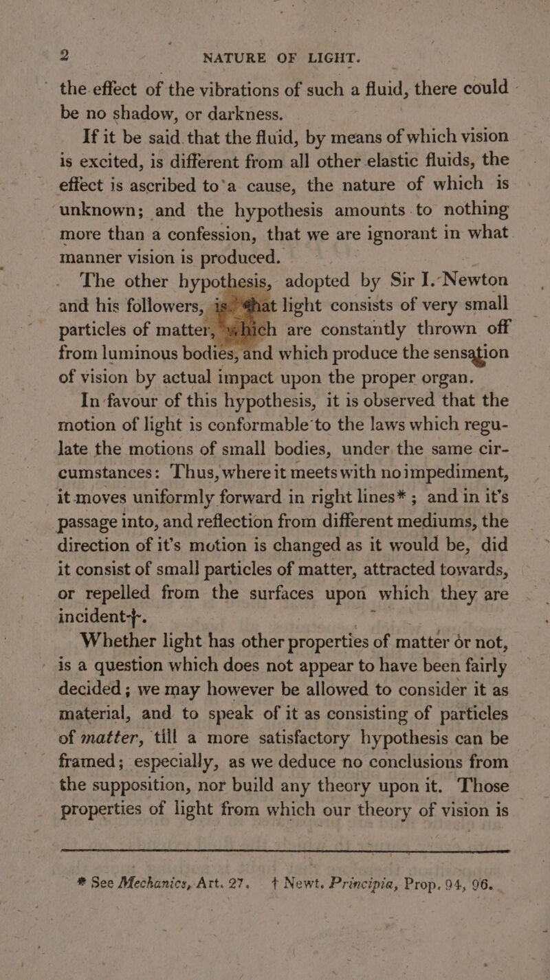 the effect of the vibrations of such a fluid, there could - be no shadow, or darkness. If it be said. that the fluid, by means of which vision is excited, is different from all other elastic fluids, the effect is ascribed to’a cause, the nature of which is unknown; and the hypothesis amounts to nothing more than a confession, that we are &gt; ignorant in what manner vision is produced. The other hypotl esis, adopted by Sir I.-Newton and his followers, is )@hat light consists of very small particles of matter, which are constantly thrown off from luminous bodies, and which produce the sensation of vision by actual impact upon the proper organ. In favour of this hypothesis, it is observed that the motion of light is conformable’to the laws which regu- late the motions of small bodies, under the same cir- cumstances: Thus, where it meets with noimpediment, it moves uniformly forward in right lines* ; and in it’s passage into, and reflection from different mediums, the direction of it’s motion is changed as it would be, did it consist of small particles of matter, attracted towards, or repelled from the surfaces upon which they are incident-}-. Whether light has other properties of matter or not, is a question which does not appear to have been fairly decided ; we may however be allowed to consider it as material, and to speak of it as consisting of particles of matter, till a more satisfactory hypothesis can be framed; especially, as we deduce no conclusions from the supposition, nor build any theory upon it. Those properties of light from which our theory of vision is ® See Mechanics, Art. 27. + Newt. Principia, Prop. 94, 96.