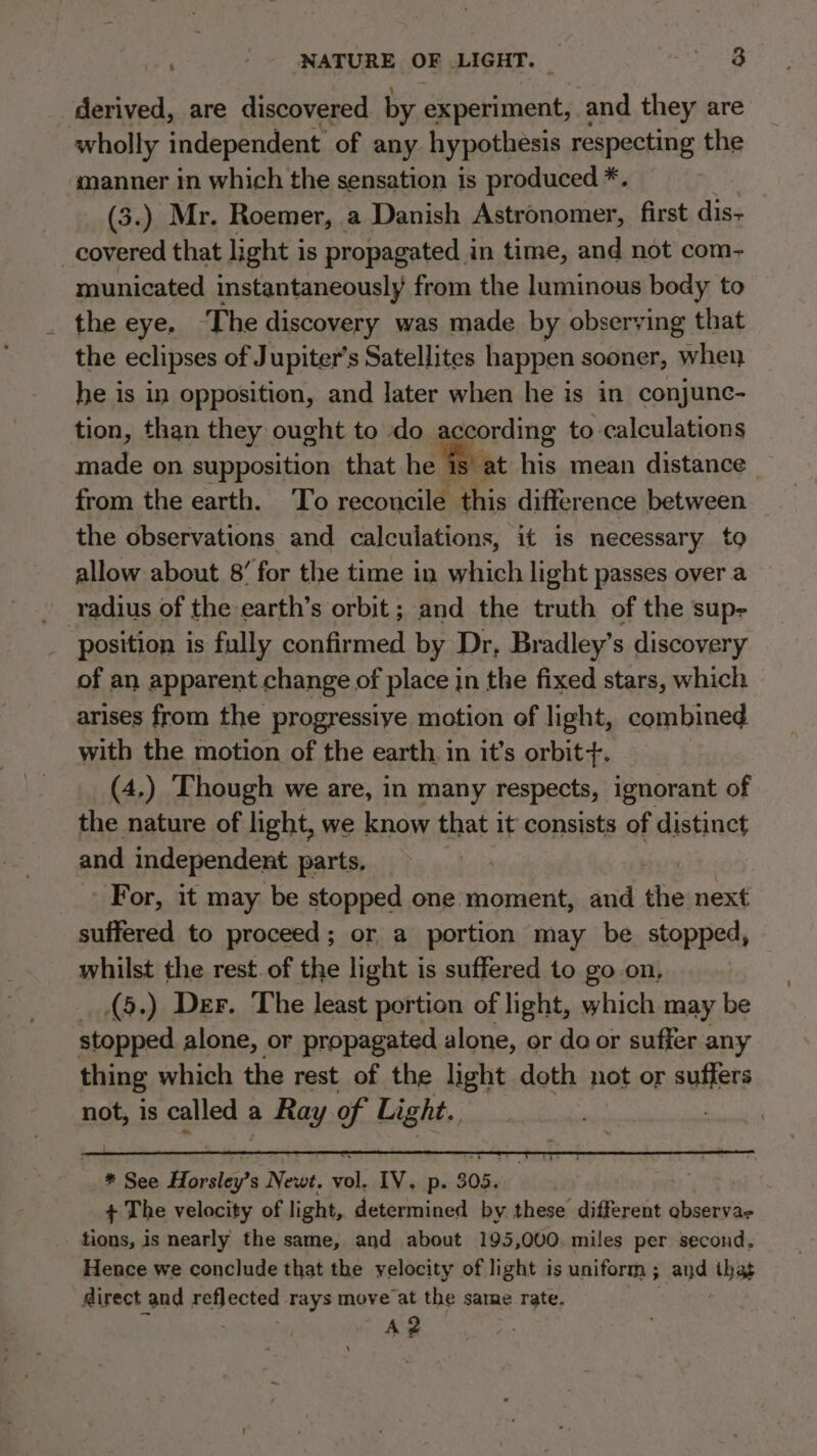 NATURE OF LIGHT. : So.'8 derived, are discovered by experiment, and they are wholly independent of any hypothesis respecting the manner in which the sensation is produced *. (3.) Mr. Roemer, a Danish Astronomer, first dis- covered that light is propagated in time, and not com- municated instantaneously from the luminous body to _ the eye. ‘The discovery was made by observing that the eclipses of Jupiter's Satellites happen sooner, when he is in opposition, and later when he is in conjunc- tion, than they ought to do according to calculations made on supposition that he Be at his mean distance _ from the earth. To reconcile this difference between the observations and calculations, it is necessary to allow about 8’ for the time in which light passes over a radius of the earth’s orbit ; and the truth of the sup- position is fully confirmed by Dr, Bradley’s discovery of an apparent change of place in the fixed stars, which arises from the progressive motion of light, combined with the motion of the earth. in it’s orbit +. (4,) Though we are, in many respects, ignorant of the nature of light, we know that it consists of distinct and independent parts, | For, it may be stopped one moment, and the next suffered to proceed; or a portion may be. stopped, whilst the rest. of the light is suffered to go on, (5.) Der. The least portion of light, which may be stopped alone, or propagated alone, or do or suffer any thing which the rest of the light doth not or sullers not, is called a a Ray of Light.