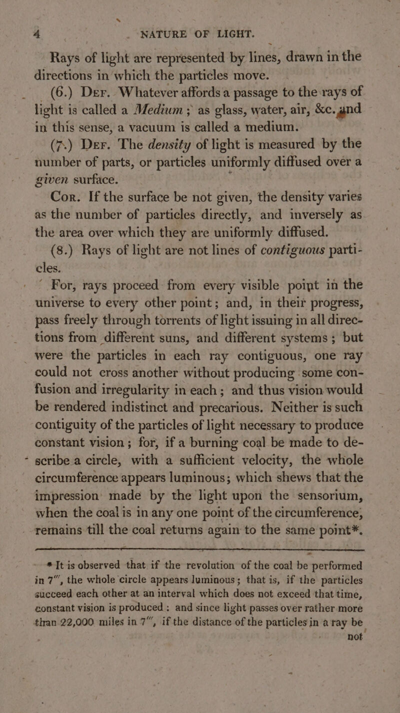 directions in which the particles move. (6.) Der. Whatever affords a passage to the rays of light i is called a Medium ; as glass, water, air, &amp;e. and in this sense, a vacuum is called a medium. (7.) Der. The density of light is measured by the number of parts, or particles uniformly diffused over a given surface. Cor. If the surface be not given, the density varies as the number of particles directly, and inversely as the area over which they are uniformly diffused. (8.) Rays of light are not lines of contiguous parti- cles. ' For, rays proceed: from every visible poipt in the pass freely through torrents of light issuing in all direc- tions from different suns, and different systems ; but could not cross another without producing - some con- fusion and irregularity in each ; and thus vision would be rendered indistinct and precarious. Neither is such contiguity of the particles of light necessary to produce constant vision ; for, if a burning coal be made to de- scribe a circle, with a sufficient velocity, the whole circumference appears luminous; which shews that the impression made by the light upon the sensorium, when the coal is in any one point of the circumference, remains till the coal returns again to the same point™. “It is observed that if the revolution of the coal be performed in 7”, the whole circle appears luminous; that is, if the particles succeed each other at an interval which does not exceed that time, constant vision is produced : and since light passes over rather more tif not