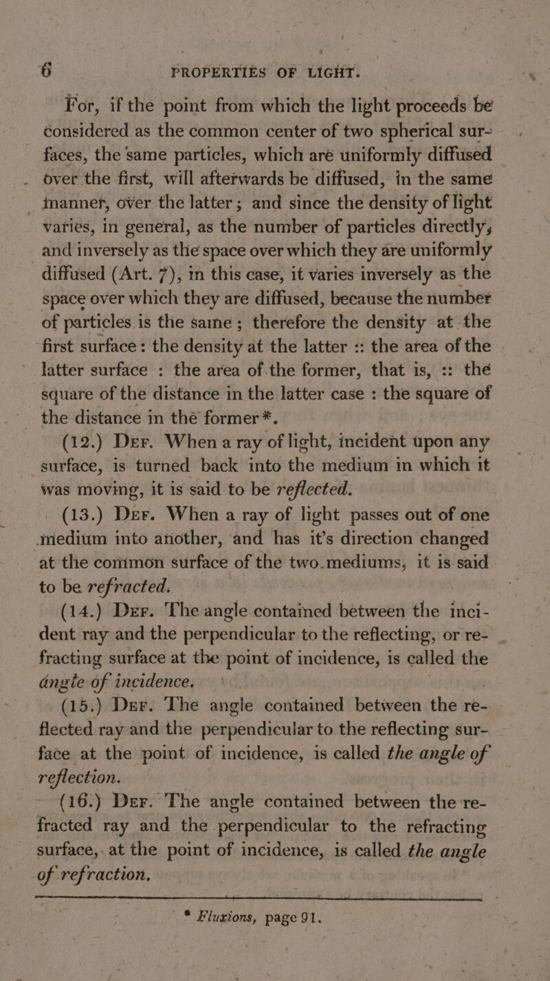 For, ifthe point from which the light proceeds be considered as the common center of two spherical sur- faces, the same particles, which aré uniformly diffused over the first, will afterwards be diffused, in the same imannef, over the latter; and since the density of light varies, in general, as the number of particles directly, and inversely as the space over which they are uniformly diffused (Art. 7), tn this case, it varies inversely as the space over which they are diffused, because the number of particles is the same; therefore the density at the ‘first surface: the density at the latter :: the area of the latter surface : the area of.the former, that is, :: thé square of the distance in the latter case : the square of the distance in thé former *. (12.) Der. When a ray of light, incident upon any surface, is turned back into the medium in which it was moving, it is said to be reflected. (13.) Der. When a ray of light passes out of one medium into another, and has it’s direction changed ‘at the common surface of the two-mediums, it is said to be refracted: (14.) Der. The angle contained between the inci- dent ray and the perpendicular to the reflecting, or re- _ fracting surface at the point of incidence, is called the angte of incidence. (15.) Der. The angle contained between the re- flected ray and the perpendicular to the reflecting sur- face at the point of incidence, is called the angle of . reflection. (16.) Der. The angle contained between the re- fracted ray and the perpendicular to the refracting surface, at the point of incidence, is called the angle of refraction, * Fluzions, page 91.