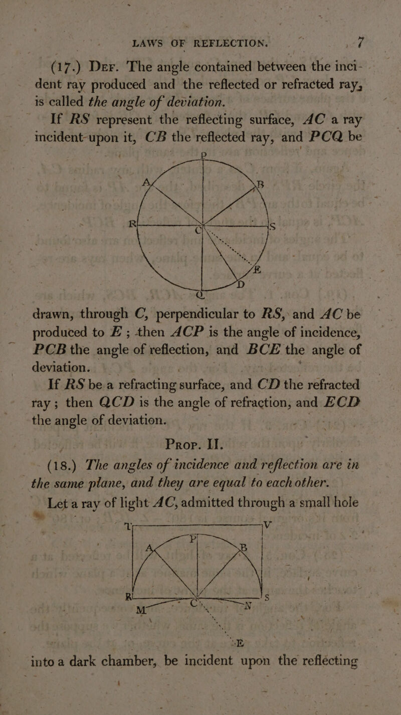 (17. ) Der. The angle contained Wekinieen the inci- dent ray produced and the reflected or refracted ray, is called the angle of deviation. If RS represent the reflecting surface, 4C a ray incident-upon it, CB the reflected ray, and PCQ be | en oak drawn, through C, perpendicular to RS, and AC be produced to EZ ; then ACP is the angle of incidence, PCB the angle of reflection, and BCE the angle of deviation. If RS bea refracting ucla and CD the refracted ray; then QCD is the angle of refraction, and ECD the angle pf deviation. Prop. II. (18. ) The angles of incidence and reflection are in _ the same plane, oo they are equal to each other. | Let a ray of light AC, admitted through a small hole * ) ig om cece Ohi s . M: ie 8 Asia? N ‘ Xs - into a dark chamber, be incident upon the reflecting 4