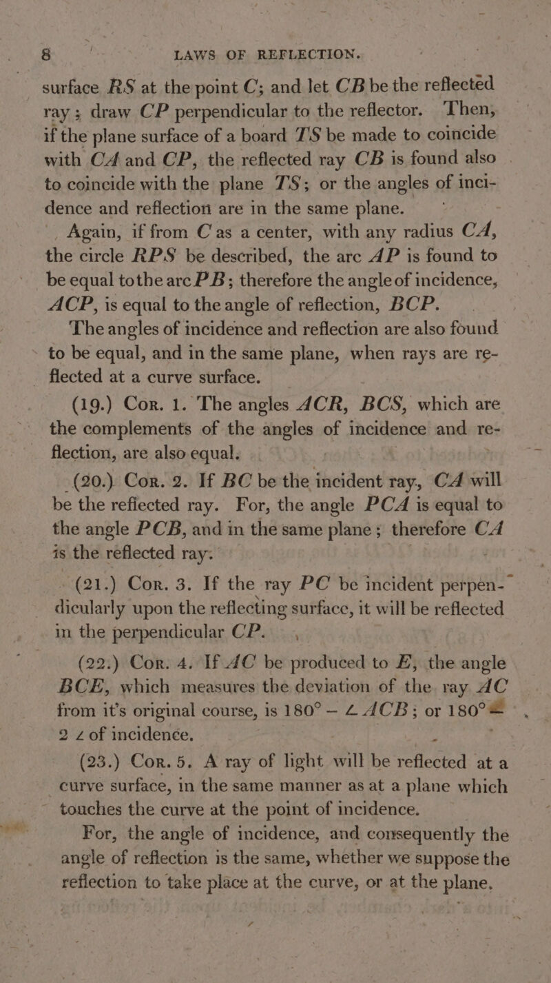 surface RS at the point C; and let CB be the pene ray; draw CP perpendicular to the reflector. Then, if the plane surface of a board 7'S be made to coincide with C4 and CP, the reflected ray CB is found also | to coincide with the plane 7S; or the angles of inci- dence and reflection are in the same plane. Again, if from Cas a center, with any radius CA, the circle RPS be described, the arc AP is found to be equal tothe arc PB; therefore the angle of incidence, ACP, is equal to the angle of reflection, BCP. The angles of incidence and reflection are also found to be equal, and in the same plane, when rays are re- (19.) Cor. 1. The angles 4CR, BCS, which are the complements of the angles of incidence and. re- flection, are also equal. —(20.). Cor. 2. If BC be the incident ray; CA will be the refiected ray. For, the angle PCA is equal to the angle PCB, and 1 in the same plane ; therefore CA is the reflected ray. -(21.) Cor. 3. If the ray PC be incident perpen-— dicularly upon the reflecting surface, it will be reflected in the perpendicular CP. s] (22.) Cor. 4. If AC be produced to E, the angle BCE, which measures the deviation of the. ray dC from it’s original course, is 180° —- 2 JCB; or 180°= 2 z of incidence. (23.) Cor. 5. A ray of light will be reflected at a curve surface, in the same manner as at a plane which For, the angle of incidence, and consequently the angle of reflection is the same, whether we suppose the reflection to take place at the curve, or at the plane, 7