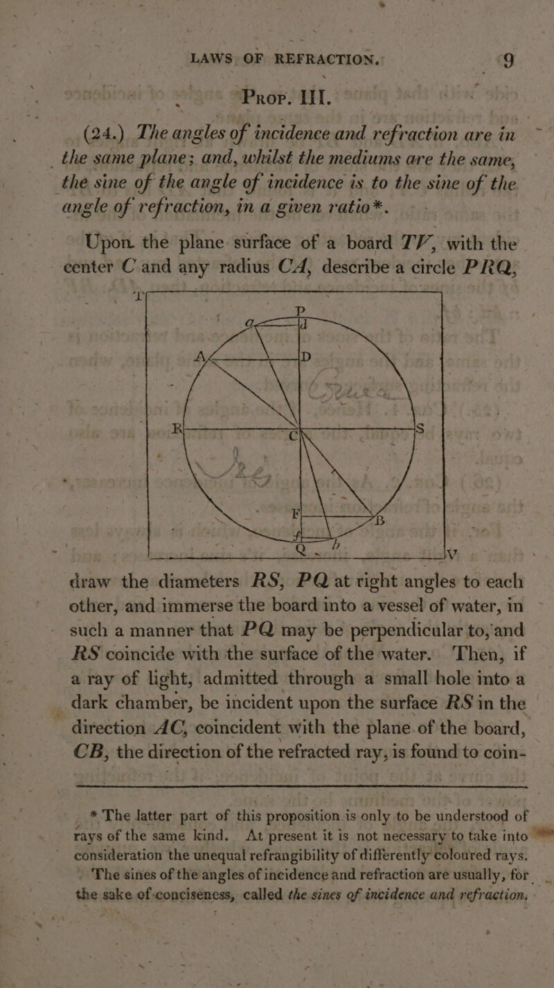. ‘Prop. Il. (24.) The ang eles of incidence and refraction are in &gt;. _ the same plane; ets whilst the mediums are the same, the sine of the angle of incidence is to the sine of the angle of refraction, in a given ratio*. Upon. the plane surface of a board TV, with the 2 center Cand any radius CA, describe a circle PRQ, ixteiyrse ero Fe evs wareer sit. 74 draw the diameters RS, PQ at right angles to each other, and immerse the board into a inal of water, in such a manner that PQ may be perpendicular to, and RS coincide with the surface of the water. Then, if a ray of light, admitted through a small hole into a _ dark chamber, be incident upon the surface RS in the direction AC, coincident with the plane of the board, CB, the direction of the refracted ray, is found to coin- * The latter part of this proposition. is only to be understood of rays of the same kind. At present it is not necessary to take into consider ation the unequal refrangibility of differently coloured rays. _ The sines of the angles of incidence and refraction are usually, for the sake of-conciseness, called the sines of incidence and refraction.