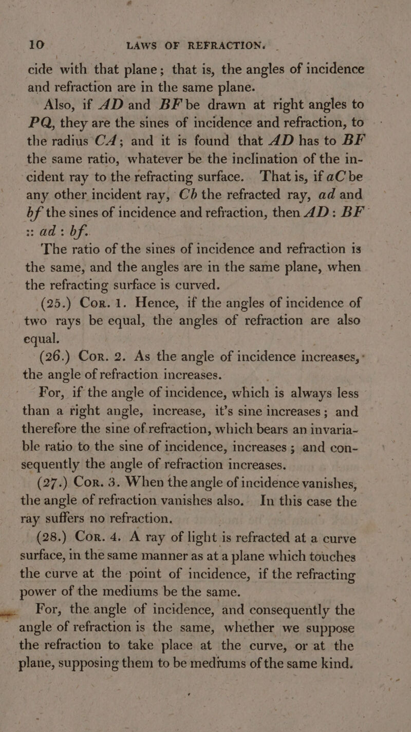 cide with that plane; that is, the angles of incidence and refraction are in the same plane. Also, if 4D and BF be drawn at right angles to PQ, they are the sines of incidence and refraction, to the radius CA; and it is found that 4D has to BF the same ratio, whatever be the inclination of the in- cident ray to the refracting surface. That is, if aC be any other incident ray, €b the refracted ray, ad and bf the sines of incidence and refraction, then 4D: BF 33 a bf,: The ratio of the sines of incidence and refraction 1s the same, and the angles are in the same plane, when the refracting surface 1s curved. (25.) Cor. 1. Hence, if the angles of incidence of two rays be equal, the angles of nefraction are also equal. (26.) Cor. 2. As the angle of incidence increases, : the angle of refraction increases. For, if the angle of incidence, which 3 is always less ~ than a right angle, increase, it’s sine increases ; and therefore the sine of.refraction, which bears an invaria- ble ratio to the sine of incidence, increases ; and con- ~ sequently the angle of refraction increases. (27.) Cor. 3. When the angle of incidence vanishes, the angle of refraction vanishes also. In this case the ray suffers no refraction. (28.) Cor. 4. A ray of light i is refracted at a curve surface, in the same manner as at a plane which touches the curve at the point of incidence, if the refracting power of the mediums be the same. .. For, the angle of incidence, and consequently the angle of refraction is the same, whether we suppose the refraction to take place at the curve, or at the plane, supposing them to be mediums of the same kind.