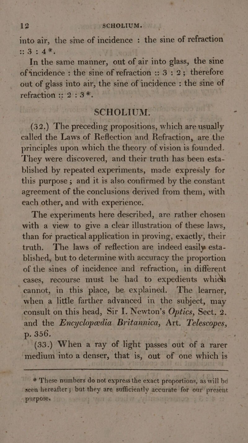 into air, the sine of incidence : : the sine of refraction eis I Hate | In the same manner, out of air into glass, the sine of incidence : the sine of refraction :: 3: 2; therefore out of pent into air, the sine of incidence : : the sine of refraction :: as aad SCHOLIUM. (32.) The preceding propositions, which are usually called the Laws of Reflection and Refraction, are the principles upon which the theory of vision is founded. They were discovered, and their truth has been esfa- blished by repeated experiments, made expressly for this purpose ; and it is also confirmed by the constant agreement of the conclusions derived from them , with each other, and with experience. The experiments here described, are rather chosen with a view to give a clear illustration of these laws, than for practical application in proving, exactly, their truth. The laws of reflection are indeed easily esta- blished, but to determine with accuracy the proportion of the sines of incidence and refraction, in different cases, recourse must be had to expedients whidh ‘cannot, in this place, be explained. The learner, when a little farther advanced in the subject, may consult on this head, Sir I. Newton’s Optics, Sect. 2. and the Encyclopedia Britannica, Art. at Misi p. 356. ane (33.) When a ray of light passes oft of a rarer medium into a isis ‘that is, out of one which is * These numbers do not express the exact proportions, as will be seen hereafter; but-they are ee accurate for our present - purpose.