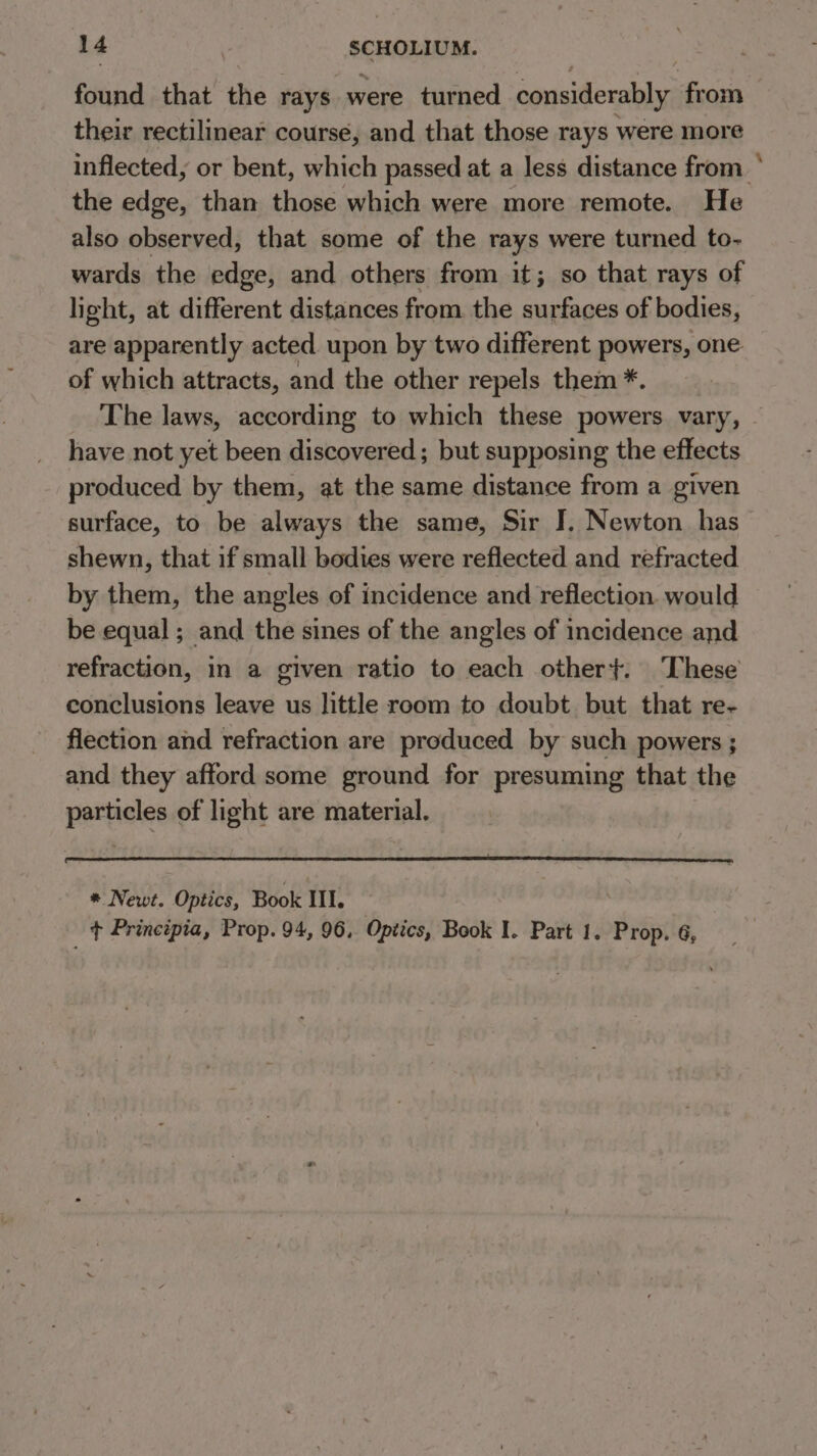 found that the rays were turned considerably from their rectilinear course, and that those rays were more inflected, or bent, which passed at a less distance from * the edge, than those which were more remote. He also observed, that some of the rays were turned to- wards the edge, and others from it; so that rays of light, at different distances from the surfaces of bodies, are apparently acted. upon by two different powers, one of which attracts, and the other repels them *. The laws, according to which these powers vary, have not yet been discovered; but supposing the effects produced by them, at the same distance from a given surface, to be always the same, Sir I. Newton has shewn, that if small bodies were reflected and refracted by them, the angles of incidence and reflection would be equal; and the sines of the angles of incidence and refraction, in a given ratio to each other}. These conclusions leave us little room to doubt but that re- flection and refraction are produced by such powers ; and they afford some ground for presuming that the particles of light are material. * Newt. Optics, Book III. + Principia, Prop. 94, 96, Optics, Book I. Part 1. Prop. 6,