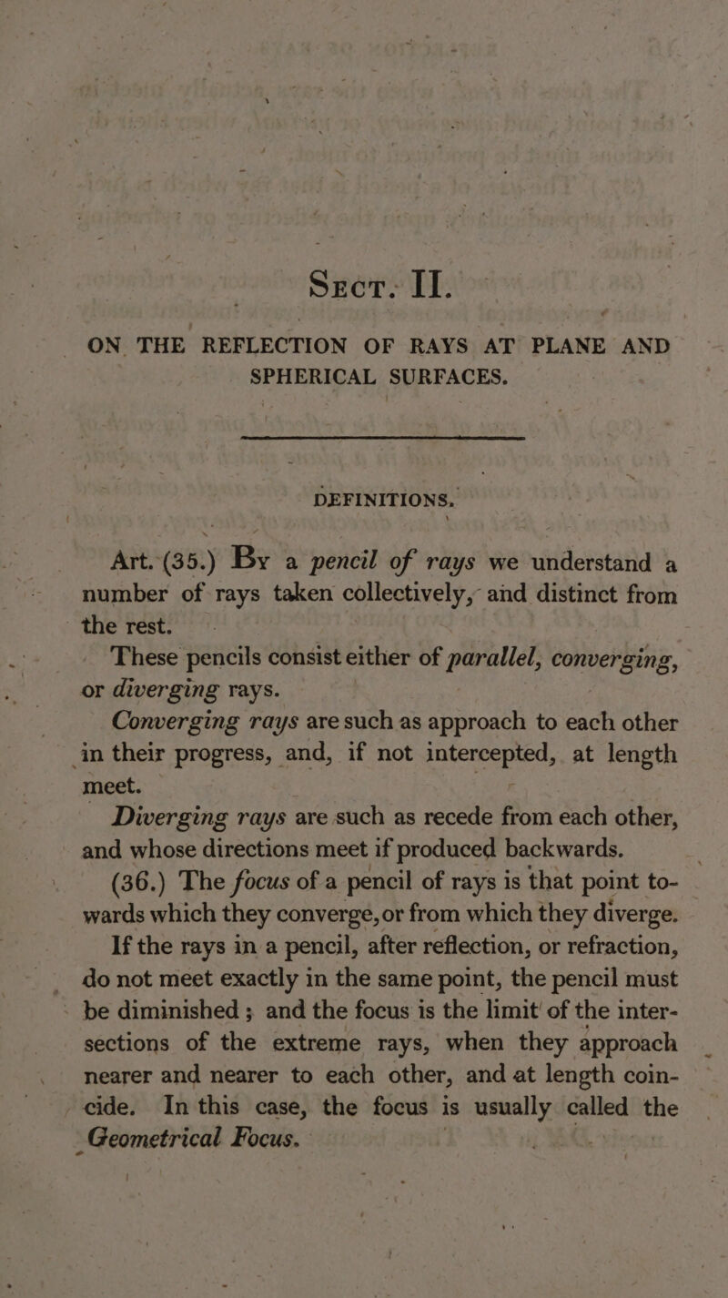 Sect. IT. ON THE REFLECTION OF RAYS AT PLANE AND SPHERICAL SURFACES. DEFINITIONS. Art.(35.) By a pencil of rays we understand a number of rays taken collectively, and distinct from the rest. These pencils consist either of parallel, converging, or diverging rays. Converging rays are such as approach to each other in their progress, and, if not wi sees at length meet. — _ Diverging rays are such as recede from, each other, and whose directions meet if produced backwards. (36.) The focus of a pencil of rays is that point to- wards which they converge, or from which they diverge. If the rays in a pencil, after reflection, or refraction, _ donot meet exactly in the same point, the pencil must - be diminished ; and the focus is the limit’ of the inter- sections of the extreme rays, when they approach nearer and nearer to each other, and at length coin- cide. In this case, the focus is usually nei the Geometrical Focus.