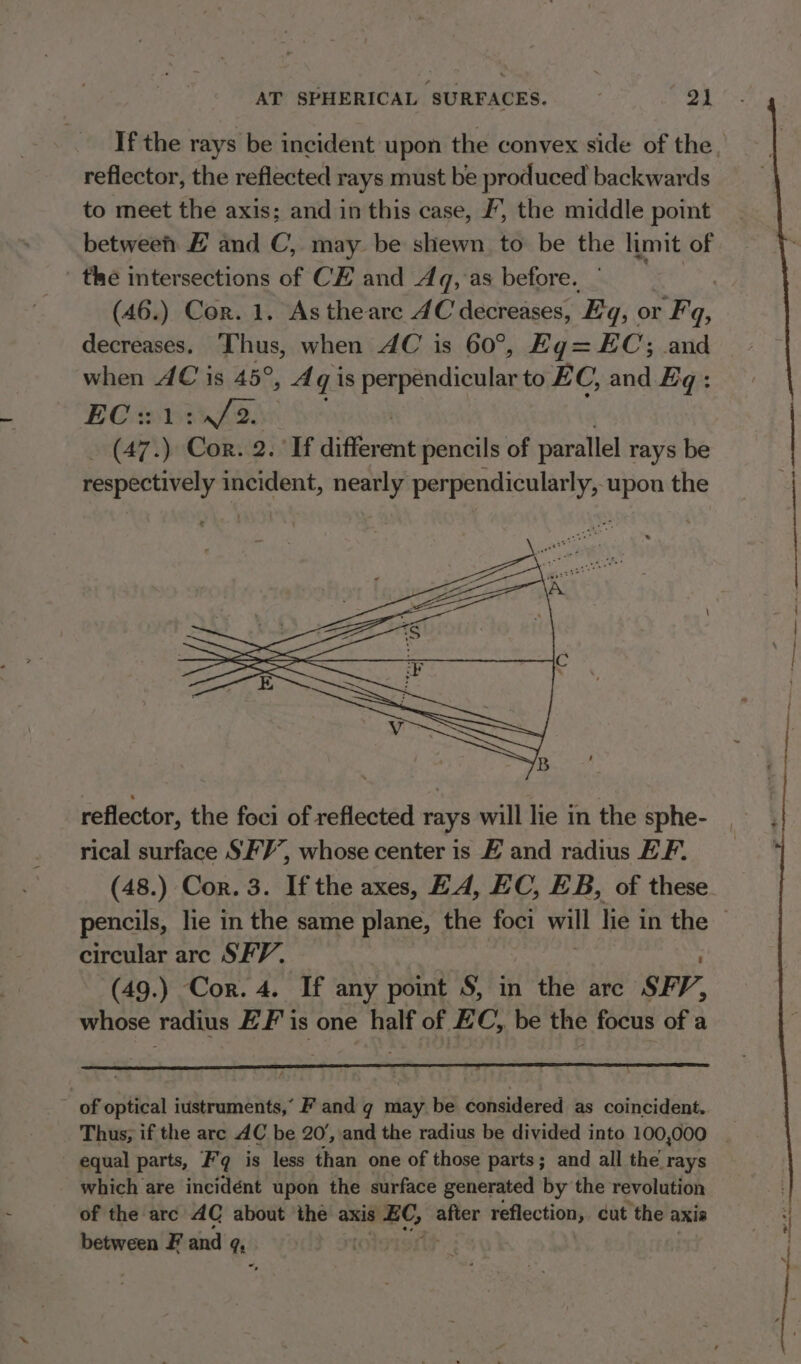 reflector, the reflected rays must be produced backwards to meet the axis; and in this case, /, the middle point between) # and C, may. be shewn to be the limit of ' the intersections of CE and Aq, as before. decreases. Thus, when AC is 60°, Eg= EC; and when AC is 45°, Aqi is fiarpendicnlen to EC, and Eq: EC21in/2. (47. ' Cor: 2. If Hiden pencils of parallel rays be respectively incident, nearly perpendicularly, upon the reflector, the foci of reflected rays will lie in the sphe- rical surface SFY’, whose center is # and radius EF. circular arc SFV. (49.) Cor. 4. If any point S, in the are SFP, whose radius ZF is one half of EC, be the focus of a f ~ of optical iustruments,’ F and g may be considered as coincident. - equal parts, F’q is less than one of those parts; and all the rays which are incidént upon the surface generated by the revolution of the arc AC about ‘the axis sabe after reflection, cut the axis between F and q . “,