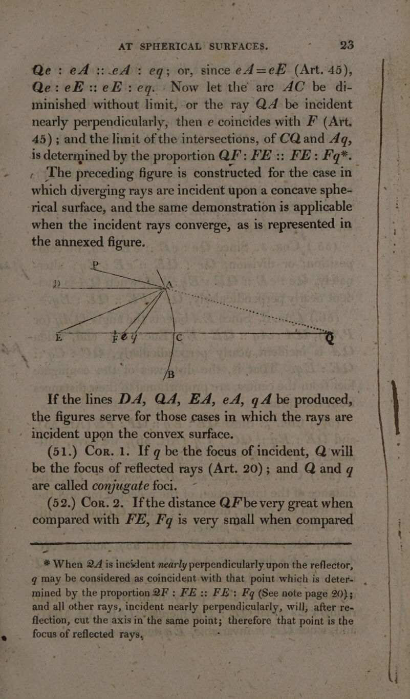 Qe: eA ::eA: eq; or, since ed=eF (Art. 45), Qe: eH :: eF : eg. » Now let the are AC be di- minished without limit, or the ray QZ be incident nearly perpendicularly, then e coincides with F' (Art. 45) ; and the limit of the intersections, of CQand Aq, is determined by the proportion QF: FE:: FE: Fq*. , ‘The preceding figure is constructed for the case in which diverging rays are incident upon a concave sphe- when the incident rays converge, as is represented in the annexed apne the figures serve for those cases in which the rays are ‘ Incident upon the convex surface. (51.) Cor. 1. If q be the focus of incident, Q will be the focus of reflected rays (Art. 20); and Q and q are called conjugate foci. - (52.) Cor. 2. Ifthe distance QF be very great when * When 24 is incident nearly perpendicularly upon the reflector, gq may be considered as coincident.with that point which is deter- mined by the proportion QF : FE :: FE: Fq (See note page 20} 5 and all other rays, incident nearly perpendicularly, will, after re- flection, cut the axis in the same Bornes therefore that point is aoe focus of Bis saa rays, 6 ae nage