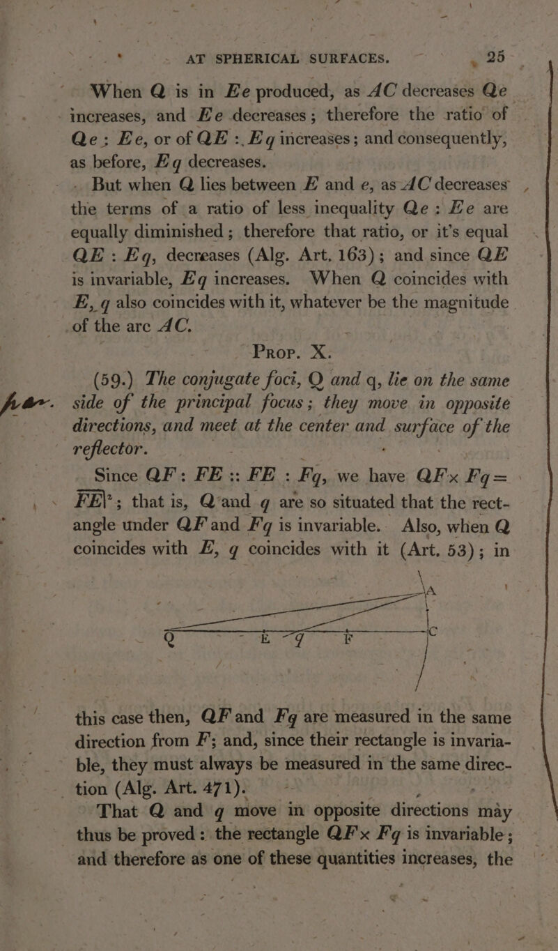 w When Q is in Ee produced, as AC decreases Qe Qe: Ee, or of QE :, Eq increases; and consequently, as before, gq decreases. But when Q hes between # and e, as 4C decreases the terms of a ratio of less inequality Qe: Le are equally diminished ; therefore that ratio, or it’s equal QE : Eq, decreases (Alg. Art, 163); and since QE is invariable, Bg increases. When Q coincides with E, q also coincides with it, whatever be the magnitude | of the are AC. Prop. X. (59.) The conjugate foct, Q and q, lie on the same side of the principal focus ; they move in opposite directions, and meet at the center and Made o the reflector. : , Since QF: FE: FE : Fy, we have QF'x Fq= FE)’; that is, Qvand q are so situated that the rect- angle under QF' and Fg is invariable. Also, when Q comnaidel with £, q coincides with it (Art, 53); in \a , this case then, QF'and Fg are measured in the same direction from F’; and, since their rectangle is invaria- ble, they must always be measured in the same direc- That Q and g move in opposite directions may and therefore as one of these quantities increases, the ~