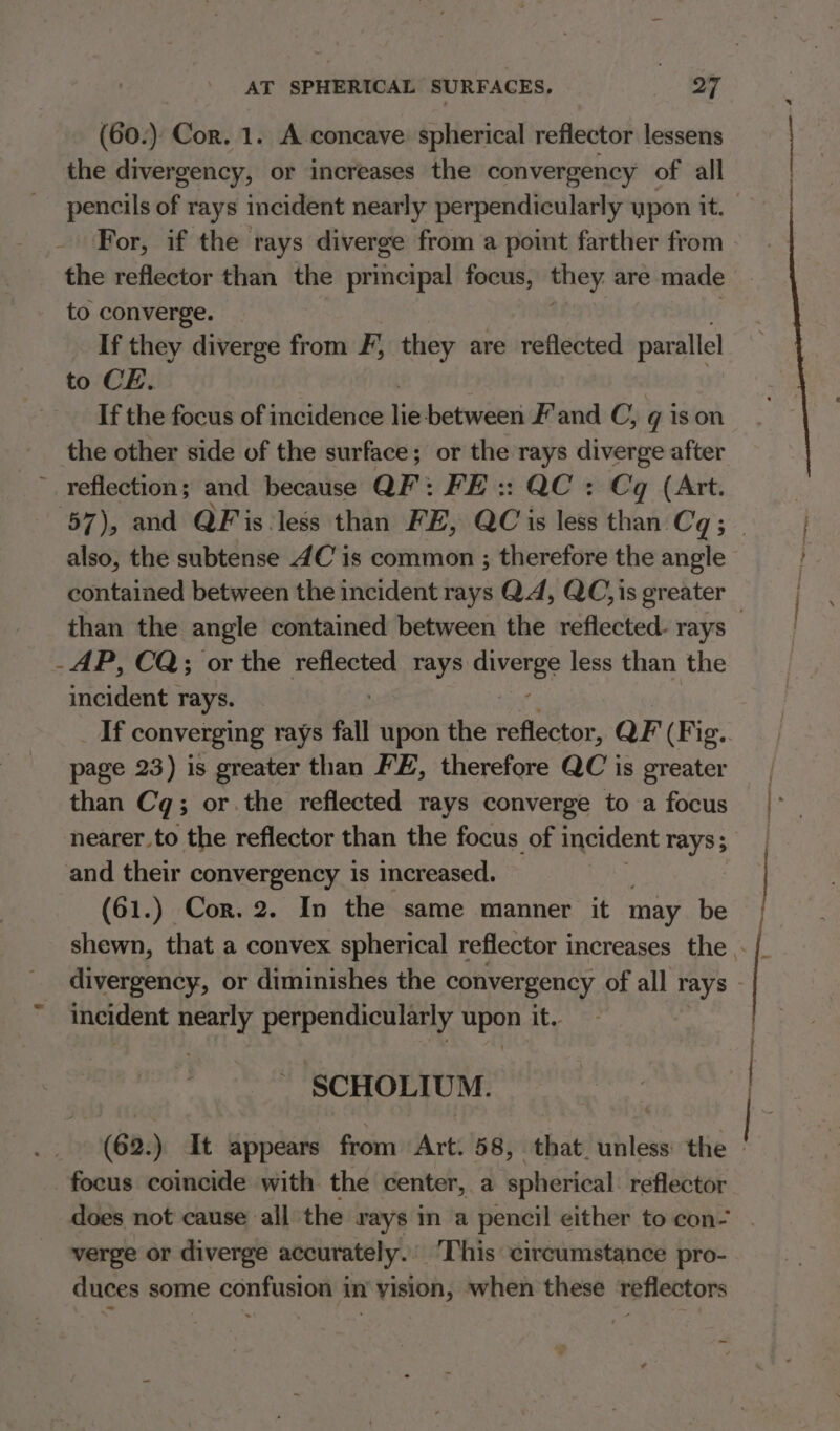 (60.) Cor. 1. A concave spherical reflector lessens the divergency, or increases the convergency of all For, if the rays diverge from a point farther from the reflector than the principal focus, they are made to converge. If they diverge from F, they are reflected parallel to CE. If the focus of incidence lie between F'and C, g ison the other side of the surface; or the rays diverge after ~ reflections and because QF: FE :: QC : Cq (Art. also, the subtense 4C’ is common ; therefore the angle contained between the incident rays Q4, QC, is greater -AP, CQ; or the reflected rays Bivete less than the incident rays. If converging rays fall upon the reflector, QF (Fig. page 23) is greater than FE, therefore QC is greater than Cq; or.the reflected rays converge to a focus and their convergency is increased. (61.) Cor. 2. In the same manner it may be incident nearly perpendicularly HpOR it. SCHOLIUM. (62.) It appears from Att. 58, that. unless the focus coincide with the center, a spherical reflector does not cause ‘all the rays in a pencil either to con- verge or diverge accurately. This circumstance pro- duces some confusion in’ yision, when these reflectors ~ meee, eet 4