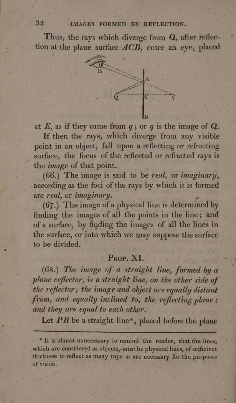 Thus, the rays which diverge from Q, after reflec- tion at the plane surface ACB, enter an eye, placed at E, as if they came from q; or q is the image of Q. If then the rays, which diverge from any visible point in an object, fall upon a reflecting or refracting surface, the focus of the reflected or refracted rays 1s ~ the image of that point. (66.) The image is said to be real, or imaginary, -aecording as the foci of the rays by which it is formed are real, or imaginary. (67.) The image of a physical line is determined by finding the images of all the points in the line; and of a surface, by finding the images of all the lines in the surface, or into which we may suppose the surface. to be divided. Prop. XL (68.) The image of a straight line, fiibaen by a plane reflector, 1s a straight line, on the other side of from, and equally jnilinen to, the reflecting plane ; and they are equal to each other. Let PR be astraight line*, placed before the plane * It is almost unnecessary to remind the reader, that the lines, which are.considered as objects,-must be physical lines, of sufficient thickness to reflect as many rays as are necessary for the purposes of vision. }