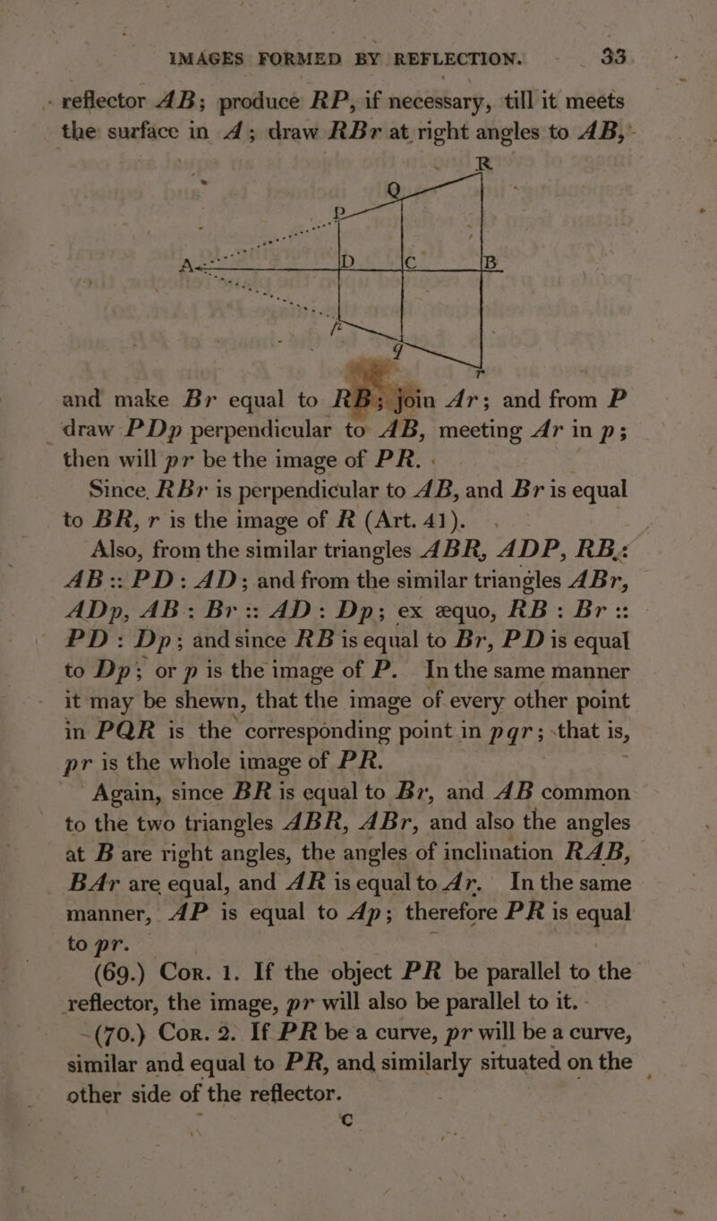 reflector 4B; produce RP, if necessary, till it meets the surface in 4d; draw RBr at right angles to 4B,~ and make Br equal to ; join dr; and from P draw PDp perpendicular to AB, meeting Ar in p; then will pr be the image of PR. . Since, RBr is perpendicular to 4B, and Bris equal to BR, r is the image of R (Art.41). Also, from the elas triangles ABR, ADP, RB, AB:: PD: AD; and from the similar triangles ABr, ADp, AB: Br:: AD: Dp; ex equo, RB: Br:: PD: Dp; andsince RB is equal to Br, PD is equal to Dp; or p is the image of P. Inthe same manner it may be shewn, that the image of every other point in PQR is the Sean Ge point in pqr; -that is, pr is the whole image of PR. Again, since BR is equal to Br, and 4B common to the two triangles ABR, AB r, mh also the angles at B are right angles, the angles of inclination RAB, BAr are equal, and AR isequalto dr. Inthe same manner, AP is equal to dp; therefore PR is eae to pr. (69.) Cor. 1. If the object PR be parallel to the reflector, the image, pr will also be parallel to it. -(70.) Cor. 2. If PR bea curve, pr will be a curve, similar and eqiial to PR, and similarly situated on the — other side of the reflector. Cc