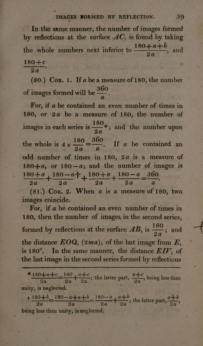 In the same manner, the number of images formed by reflections at the surface .4C, 1s found by taking 180-+-a+b aaa wens 180+¢c | . (80. ) Cor. 1. If a bea measure of 180, the mum ber of images formed will be — 300 the. whole numbers next inferior to For, if @ be contained an. even number of times in 180, or 2a be a measure of 180, the number of : : diate: SABO : images in each series 1s eae and the number upon 1 360 7 : the whole is 4 x = eget If a@ be contained an odd number of times in 180, 2a is a measure of 180-++a, or 180—a; and the number of images is 180+a ,180—a 180+a,180—a 360 _ ———— +-——____ vay ck + —_ = —_. 2a 2a 2a 2a - @ (81.). Cor. 2. When a is a measure of 180, two images coincide. ee if a be contamed an even number of times in 180, then the number of images in the second series, Wy. ees LS ROD 4 formed by reflections at the surface 4B, is oe and | the distance FOQ, (2ma), of the last image from E, is 180°. In the same manner, the distance EJV, of the last image in the second series formed by reflections — * 18 , Serer FeO ete the latter bart unity, is neglected. + 18045_ 180—a-+-a+b_180—a at are tee tio ae eee at + ; the latter Pat oa eS, being less than being less than unity, is neglected, - t