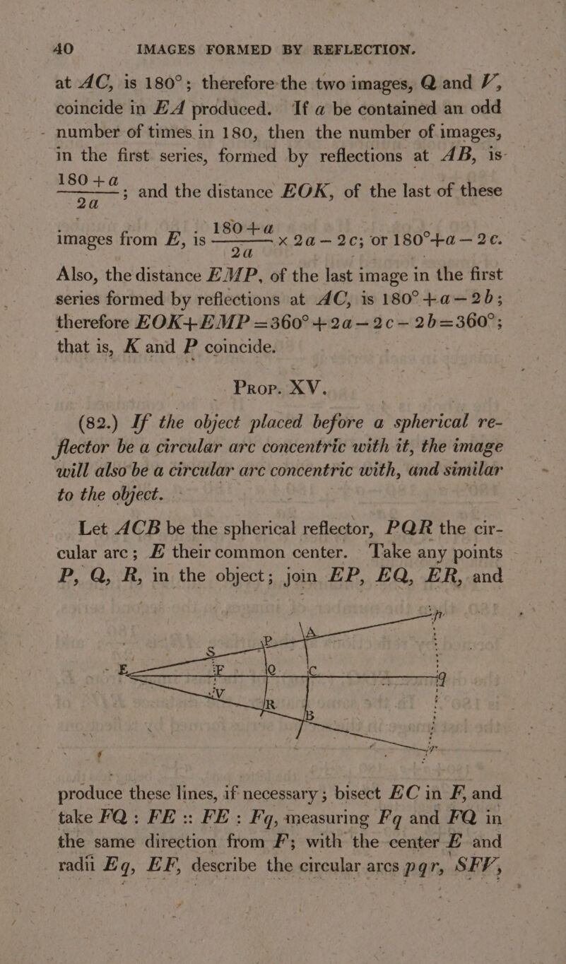 at AC, is 180°; therefore the two images, Q and V, coincide in EA produced. If a be contained an odd - number of times in 180, then the number of images, in the first. series, formed by reflections at 4B, is oie, and the distance EOK, of the last of these images from E, is x 2a— 2c; or 180°+a—2e. 180+a a | : Also, the distance ZM/P, of the last image in the first series formed by reflections at AC, is 180°+a—2b; therefore EOK+ EMP =360° + 2a—2c-— 2b=360°; that is, K and P coincide. Prop. XV. (82.) If the object placed before a spherical re- flector be a circular arc concentric with it, the image will also be a circular arc concentric with, and similar to the object. Let ACB be the spherical reflector, PQR the cir- cular arc; # their common center. Take any points - P, Q, R, in the object; jon EP, EQ, ER, and piodaice these lines, io necessary ; bisect EC in F, and take FQ: FE:: FE: Fq, measuring Fq and FQ in the same direction fiom F; with the center E and radii E q&gt; EF, describe the circular arcs Pq SEV,