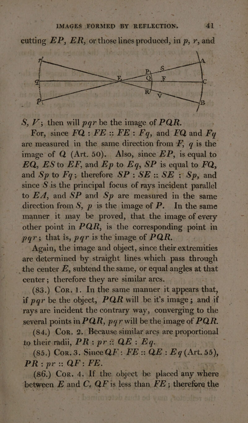 - IMAGES FORMED BY REFLECTION. 4l - cutting EP, ER, or those lines produced, in p, 7, and S, V’; then will pqr be the image of PQR. For, since FQ: FE :: FE: Fq, and FQ and Fy are measured in the same direction from ¥, gq is the image of Q (Art. 50). Also, since EP, is equal to EQ, ESto EF, and Ep to Eq, SP is peel to FQ, and Sp to Faq; therefore SP: SE :: SE : Sp, and _ since S\is the principal focus of rays incident parallel to EA, and SP and Sp are measured in the same direction from S$, p is the image of P. In the same manner it may be proved, that the image of every other point in PQR, is the corresponding point in Again, the image and object, since their extremities are determined by) straight lines which pass through the center Z, subtend the same, or equal angles at that center; therefore they are similar arcs. (83.) Cor. 1. In the same manner it appears that, if pgr be the object, PQR will be it’s image ; and if ‘rays are incident the contrary way, converging to the several points in PQR, pgr will be the image of PQR. (84.) Cor. 2.: Because similar arcs are proportional to their radii, PR: pr QE: Eq. (85.) Cor. 3. Since QF : FE: QE: Eq (Art. 55); PR: pr :: : QF: FE. . (86.) Cor. 4. If the object be Road any eS between £ and C, QF'is less than, FE ; therefore the