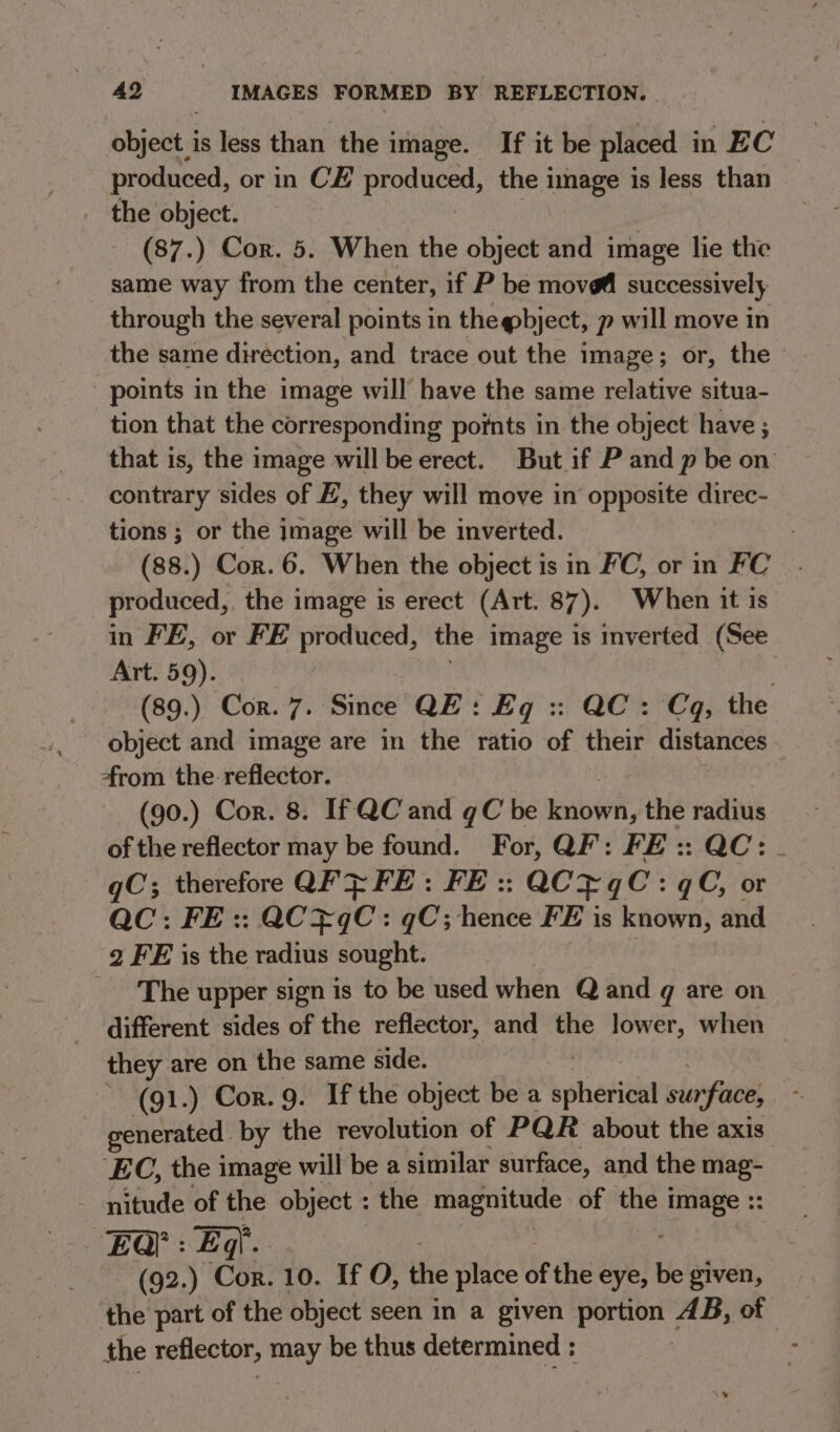 object is less than the image. If it be placed in EC produced, or in CE produced, the image is less than _ the object. (87.) Cor. 5. When the object and image lie the same way from the center, if P be move successively through the several points in thegbject, p will move in the same direction, and trace out the image; or, the © - points in the image will have the same relative situa- tion that the corresponding points in the object have ; that is, the image will be erect. But if P and p be on contrary sides of E, they will move in opposite direc- tions ; or the image will be inverted. (88.) Cor. 6. When the object is in FC, or in FC produced,. the image is erect (Art. 87). When it is in FE, or FE produced, the image is inverted (See Art. 59). | (89.) Cor. 7. Since QE: Eq :: QC: Cq, the object and image are in the ratio of their distances from the reflector. (90.) Cor. 8. If QC and gC be known, the radius of the reflector may be found. For, QF: FE :: QC: gC; therefore QF FE: FE :: QCPqC: qC, or QC: FE :: QC¥qC: gC; hence FE is known, and 2 FE is the radius sought. ‘The upper sign is to be used when Qand q are on different sides of the reflector, and the lower, when they are on the same side. ~ (g1.) Cor. 9. If the object be a bhai surface, generated. by the revolution of PQR about the axis EC, the image will be a similar surface, and the mag- nitude of the object : the magnitude of the t Sa aa EQ’: EF : Eg. (92.) ‘CO 10. If O, the place of the eye, be given, the part of the object seen in a given portion AB, of the reflector, may be thus determined :