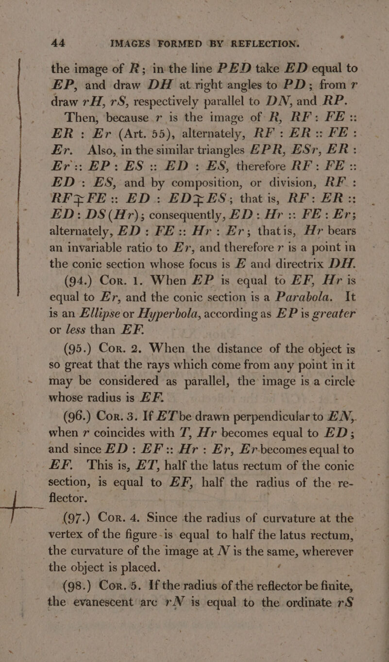 * A4 IMAGES FORMED BY REFLECTION. the image of R; inthe line PED take ED equal to EP, and draw DH at right angles to PD; from r draw rH, rS, respectively parallel to DN, and RP. Then, ‘because.r_ is the image of R, RF: FE :: ER : Er (Att. 55), attendbitely, RF: ER: FE: Er. Also, in the similar triangles EPR, ESr, ER: Er: EP: ES: ED: ES, therefore RF: FE :: ED: ES, and iy composition, or division, RF: RFZFE:: ED: EDZES; that is, RF: BR: ED: DS (Hr); consequently, ED: Hr :: FE: Er: : alternately, ED: FE:: Hr: Er; thatis, Hr bears an invariable ratio to Er, thd therefore 7 is a point in the conic section whose focus is E and directrix DH. (94.) Cor. 1. When #P is equal to EF, Hr is equal to Er, and the conic section is a Parabola. It is an Ellipse or Hyperbola, according as EP is greater or fess than EF, | (95.) Cor. 2, When the distance of the object is so great that the rays which come from any point in it may be considered as parallel, the image is a circle whose radius is EF. (96.) Cor. 3. If ET be drawn perpendicular to £.N,. when r coincides with 7, Hr becomes equal to ED; and since ED : EF :: Hr : Er, Er-becomes equal to EF. This is, ET, half the latus rectum of the conic flector. (97.) Cor. 4. Since the ats of curvature at the vertex of the figure-is equal to half the latus rectum, the curvature of the image at NV is the same, wherever the object is placed. ta | (98.) Cor. 5. If the radius of the reflector be finite, the evanescent arc rN is equal to the. ordinate r§