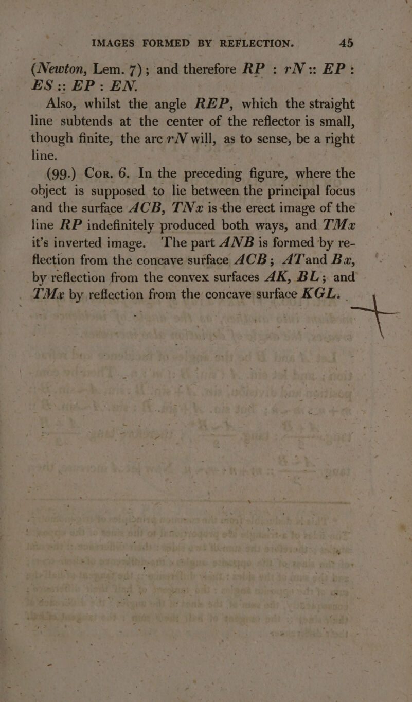 (Newton, Lem. 7); and therefore RP : rN: EP: ES:: EP: EN. Also, whilst the angle REP, which the straight line subtends at the center of the reflector is small, though finite, the are rN will, as to sense, be a right. line. (99.) Cor. 6. In the preceding figure, where the object is supposed to lie between the principal focus and the surface 4CB, TN x isthe erect image of the line RP indefinitely produced both ways, and TMx it’s inverted image. ‘The part ANB is formed by re- flection from the concave surface ACB; AT and Ba, by reflection from the convex surfaces 4K, BL; and TMe by reflection from the concave surface KGL. ae
