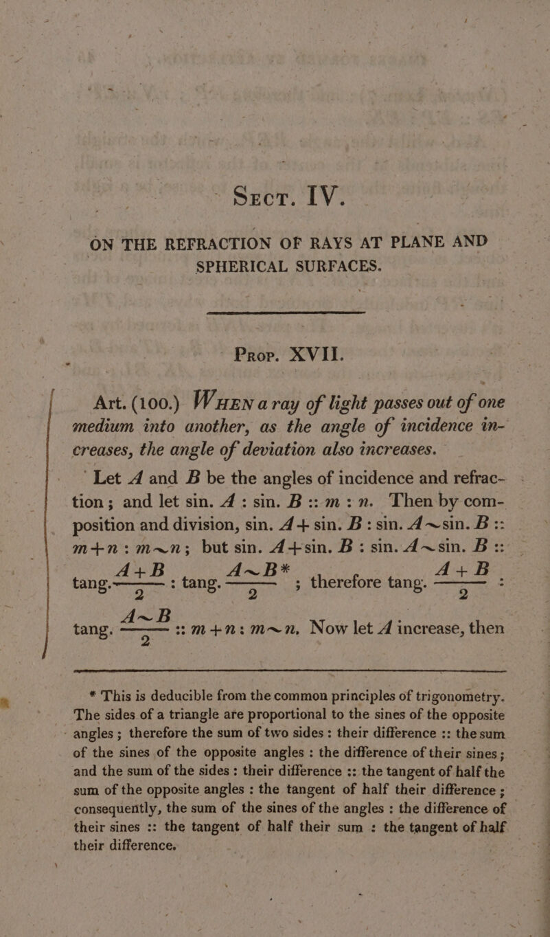 ~ Seer. IV. ON THE REFRACTION OF RAYS AT PLANE AND SPHERICAL SURFACES. Prop. XVII. Art. (100.) Wuena ray of light passes out of one medium into another, as the angle of incidence in- creases, the angle of deviation also increases. ‘Let 4 and B be the angles of incidence and refrac- tion; and let sin. 4: sin. B:: m:n. Then by com- position and division, sin. 4+ sin. B: sin. d~sin. B:: m+n:m~n; but sin. 4+sin. B: sin. A~sin. B:: : tang. sen ; therefore tang. z 5 Bi : OI et Naa :m+n:m~n, Now let A increase, then A tang. * This is deducible from the common principles of trigonometry. The sides of a triangle are proportional to the sines of the opposite - angles ; therefore the sum of two sides : their difference ;: the sum of the sines of the opposite angles : the difference of their sines; and the sum of the sides : their difference :: the tangent of half the sum of the opposite angles : the tangent of half their difference ; consequently, the sum of the sines of the angles : the difference of — their sines :: the tangent of half their sum : the tangent of half their difference, |