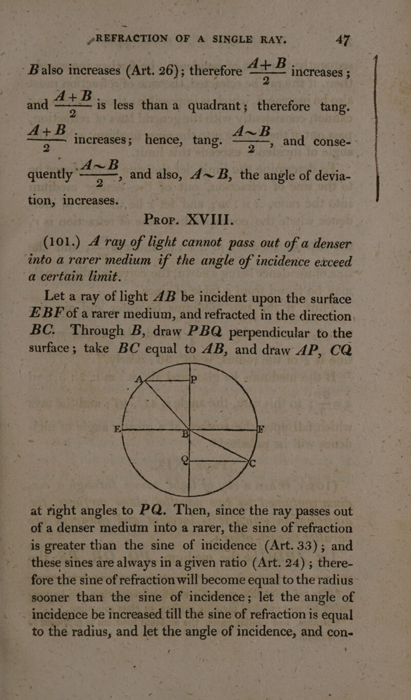 ~ »REFRACTION OF A SINGLE RAY. 47 ‘ Balso increases (Art. 26); therefore ae # increases ; sae (A+B ——— increases; hence, tang. 2 . B. | , | 7 is less than a quadrant; therefore tang. , and conse-- quently 2 of and also, 4~ B, the angle of devia- tion, increases. Prop. XVIII ‘ (101.) 4 ray of light cannot pass out of a denser ‘into a rarer medium if the angle of incidence exceed a certain limit. Let a ray of light 4B be incident upon the surface EBF of ararer medium, and refracted in the direction. BC. Through B, draw PBQ perpendicular to the surface; take BC equal to 4B, and draw AP, CQ at right angles to PQ. Then, since the ray passes out of a denser medium into a rarer, the sine of refraction is greater than the sine of incidence (Art. 33); and ‘these sines are always in a given ratio (Art. 24) ; there- fore the sine of refraction will become equal to the radius sooner than the sine of incidence; let the angle of incidence be increased till the sine of refraction is equal to the radius, and let the angle of incidence, and con- ] ; ’