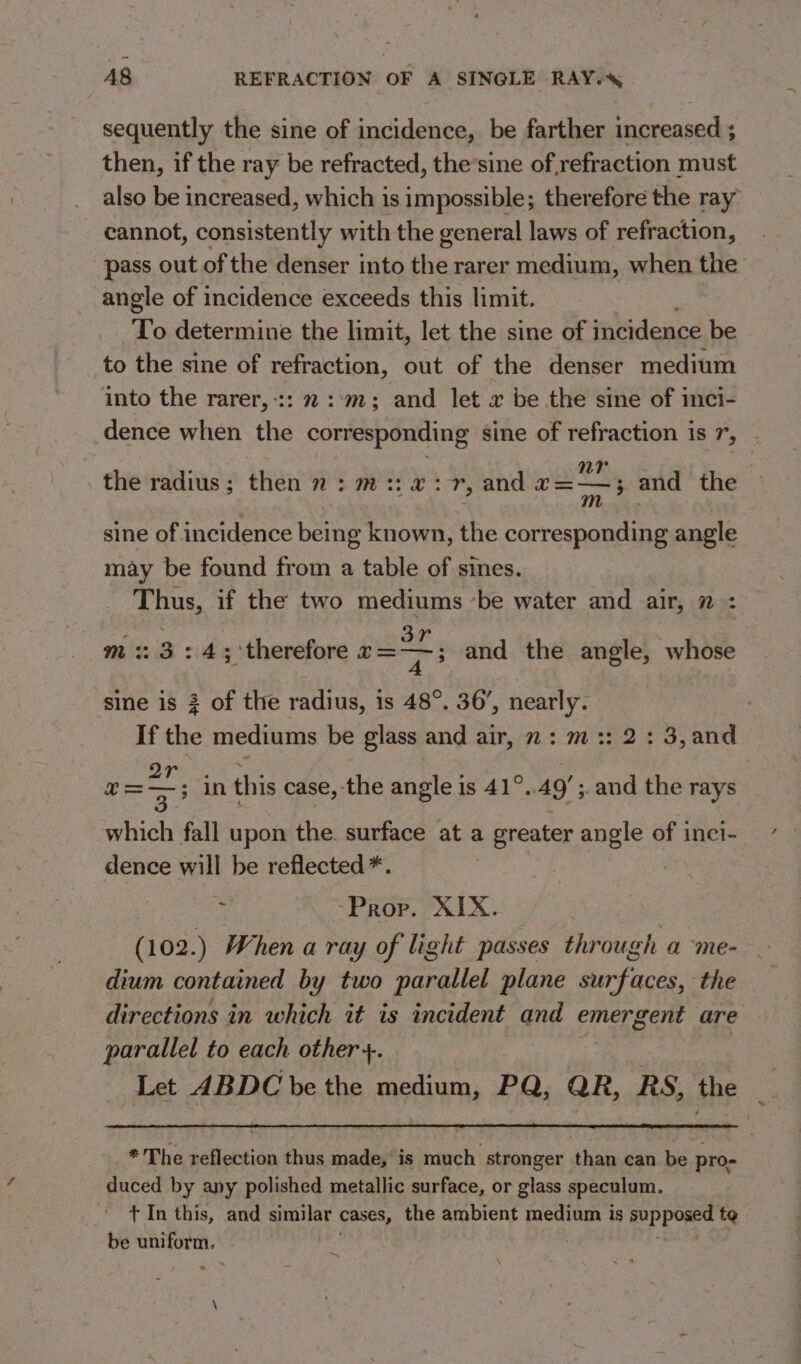 sequently the sine of incidence, be farther increased ; then, if the ray be refracted, the’sine of, refraction must also be increased, which is impossible; therefore the ray cannot, consistently with the general laws of refraction, pass out of the denser into the rarer medium, when the angle of incidence exceeds this limit. To determine the limit, let the sine of incidence be to the sine of refraction, out of the denser medium into the rarer,-:: 2 ::m,; and let x be the sine of inci- dence when the corresponding sine of refraction is r; nr the radius ; ise WS ee XS and U5 and the sine of incidence being known, the corresponding angle may be found from a table of sines. Thus, if the two mediums ‘be water and air, n : tee. 3r m :: 3:4; therefore T= and the angle, whose sine is 3 of the radius, is 48°. 36’, nearly. If the mediums be glass and air, 2: m:: 2: 3,and ON Ce as ; v=; in this case, the angle is 41°. 49! ; and the rays which fall upon the. surface at a greater angle of inci- dence will be reflected *. Sr, -Prop. XIX. (102.) When a ray of light passes through a me- dium contained by two etealhed plane he ee the directions in which it is incident and emergent are parallel to each other +. 7 Let ABDC be the medium, PQ, QR, RS, the * The reflection thus made, is much stronger than can be pro- duced by any polished metallic surface, or glass speculum. t In this, and similar cases, the ambient medium is supposed te be uniform.