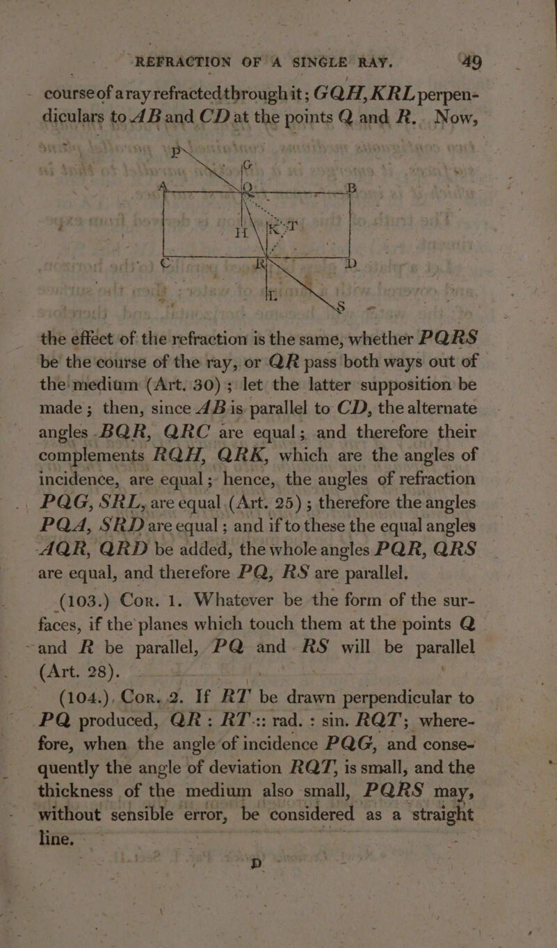 - courseof arayrefractedthrough it ; GQH, KRL perpen- diculars to 4Band CD at the points Q and R.. Now, the effect of the refraction is the same, whether PRS be the course of the ray, or QR pass both ways out of the medium (Art, 30); let the latter supposition be made ; then, since 4B is parallel to CD, the alternate angles-BQR, QRC are equal; and therefore their complements RQH, QRK, which are the angles of incidence, are equal; hence,. the angles of refraction | PQG, SRL, are equal (Art. 25) ; therefore the angles PQA, SRD are equal ; and if to these the equal angles -AQR, QRD be added, the whole angles PQR, QRS are equal, and therefore PQ, RS are parallel. (103.) ‘Cor. 1. Whatever be the form of the sur- _ faces, if the planes which touch them at the points Q | ~and R be parallel, PQ and. RS will be pareliel (Art. 28). - 1(104,), Cors,2. If RT be drawn perpendicular to PQ produced, QR: RT: rad. : sin. RQT; where- fore, when the angle of incidence PQG, and conse- quently the angle of deviation RQT, is small, and the thickness of the medium also small, PQRS may, without sensible error, be considered as a straight line. |