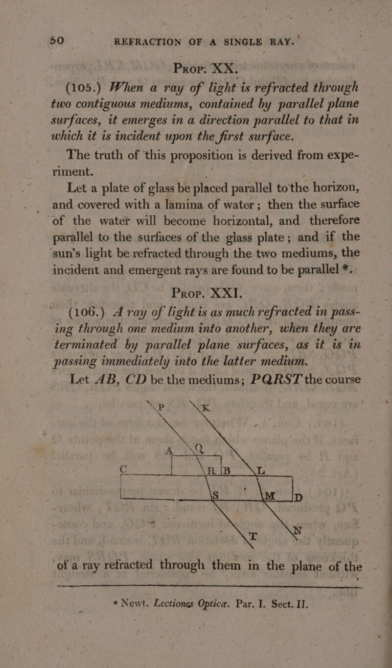 Prop: XX. (105.) When a ray of light i is refracted through two contiguous mediums, contained by parallel plane surfaces, it emerges in a direction parallel to that in which it is incident upon the first surface. The truth of ‘this Pyppesion is derived from Sa ore riment. Let a plate of glass be placed parallel to’ the horizon, and covered with a lamina of water; then the surface of the water will become horizontal, and therefore — parallel to the surfaces of the glass plate; and if the ‘sun’s light be refracted through the two mediums, the incident and emergent rays are found to be parallel *.. eet Prop. XXII. ; (106.) A ray of light is as much refracted in pass- ing through one medium into another, when they are terminated by parallel plane surfaces, as ut is im passing immediately into the latter medium. Let AB, CD be the mediums; PQRST the course ‘of a ray refracted through them in the plane of the * Newt. Lectiones Optice. Par. I. Sect. Il.