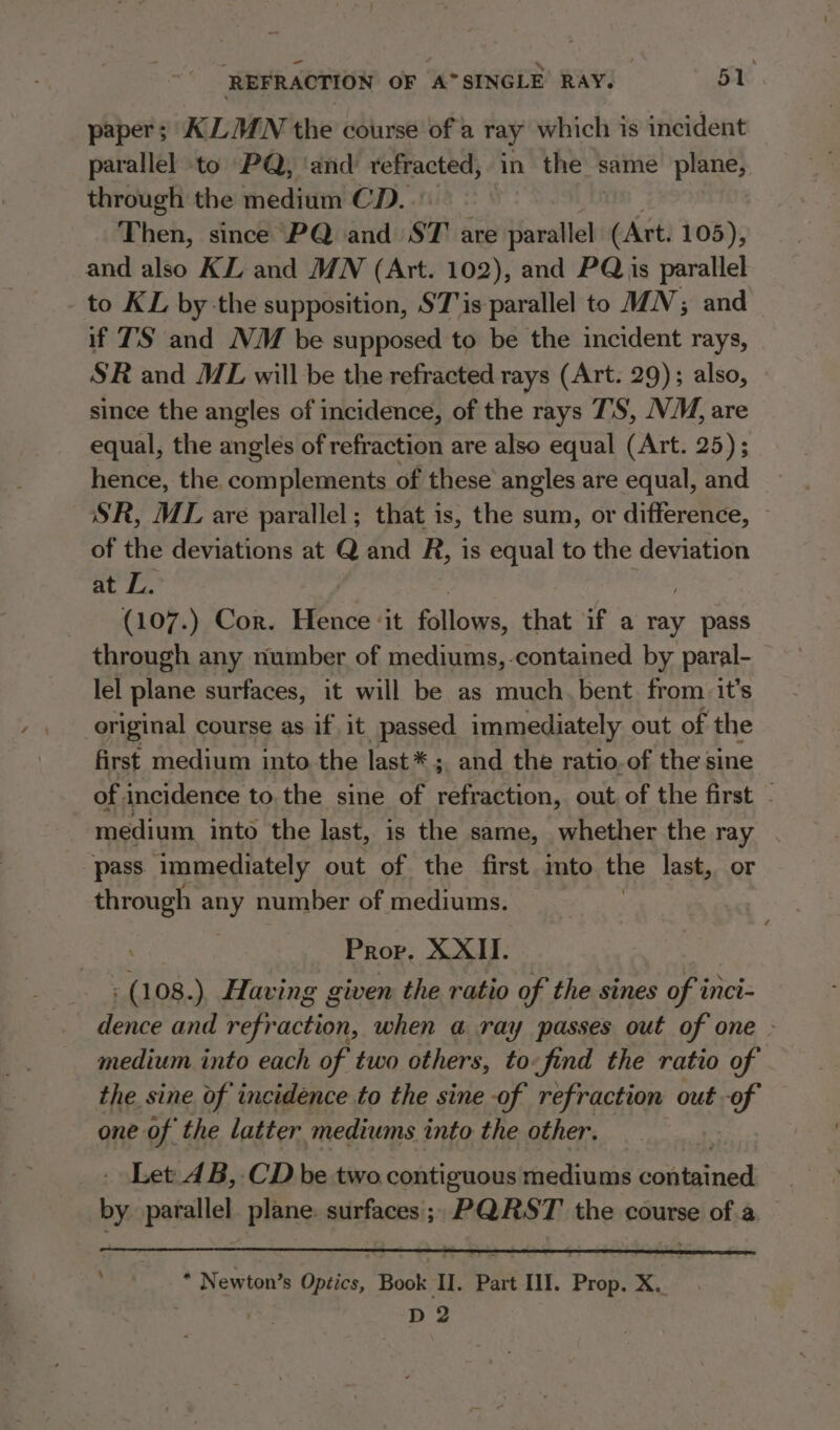 paper; ALMN the course of a ray which is incident parallel to “PQ, ‘and en nuivems « in the same plane, through the medium CD. Then, since PQ and ST are parallel (Art. 105), and also KZ. and MN (Art. 102), and PQ is parallel to KL by-the supposition, S7'is parallel to MN; and if TS and NM be supposed to be the incident rays, SR and ML will be the refracted rays (Art. 29); also, since the angles of incidence, of the rays T'S, NM, are equal, the angles of refraction are also equal (Art. 25); hence, the. complements of these’ angles are equal, and SR, ML are parallel; that is, the sum, or difference, of the deviations at Q and R, is equal to the deviation Be te: (107.) Cor. Benes ‘it follows, that if a ray pass through any number of mediums, -contained by paral- lel plane surfaces, it will be as much.bent from it’s original course as if it passed immediately out of the first medium into the last * ; ; and the ratio, of the sine of incidence to.the sine of refraction, out of the first - medium into the last, is the same, whether the ray pass immediately out of the first into the last, or through any number of mediums. Prov. XXII. 39 - (108.) Having given the ratio of the sines of inci- dence and refraction, when a ray passes out of one - medium into each of two others, to-find the ratio of the sine of incidence to the sine of refraction out -of one of the latter mediums into the other. Let 4B, CD be two contiguous mediums Sy seige by parallel plane. surfaces; PQRST the course ofa ‘ * Newton’s Optics, Book II. Part III. Prop. X. D2