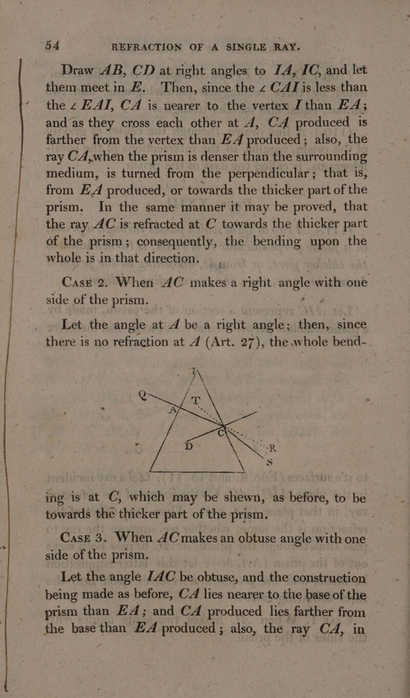 Draw AB, CD at right angles to IA, IC, and let them meet in #. Then, since the 2 CAT is less than the z EAI, CA is nearer to the vertex J than £4; and as they cross each other at 4,. C4 produced 1s farther from the vertex than E4 produced ; also, the ray CA,when the prism is denser than the surrounding medium, is turned from the perpendicular ; that is, from £A produced, or towards the thicker part of the prism. In the same manner it may be proved, that the ray AC is refracted at C towards the thicker part of the prism ; consequently, the bending Rpg the | whole 1 is In that direction. : Case 2. When AC Sty a right angle with one side of the prism. | , 4 Let the angle at A be a right angle; se since there is no refraction at 4 (Art. 27), the .w ‘hole bend- ing is at C, which may be shewn, as before, to be towards the thicker part of the prism, ‘CaAsE 3. When AC yakee an obtuse angle with one side of the prism. Let the angle JAC be _obtuse, aed the A IS hae | being made as before, CA lies nearer to the base of the prism than £4; and CA produced lies farther from - the base than EA produced ; also, the ray CA, in vi.