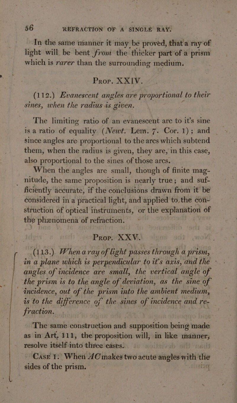 « , . ——O a In the same manner it may. be proved, that'a ray of light will. be bent from the thicker part of a prism which is rarer than the surrounding medium. Prop. XXIV. (112.) Evanescent angles are proportional to their sines, when the radius is given. The limiting ratio of an evanescent arc to it’s sine is a ratio of cqaslite (Newt. Lem. 7. Cor. 1); and | since angles are: proportional to the ares which subtend them, when the radius is given, they are, in this case, also proportional to the sines of those arcs. When the angles are small, though of finite mag- nitude, the same proposition is nearly true; and suf- ficiently accurate, if the conclusions drawn from it be considered in a practical light, and applied to, the con- struction of optical instruments, or the explanation of the Prenenicne of refraction. Prop. XXV. (113.). When a ray of light passes through a prism, angles of incidence are small, the vertical angle of fraction. The same construction and supposition being made as in Art, 111, the proposition will, in hke sip resolve itself. into three cases. | ) CasE 1.. Wher dC makes two acute saith with: the