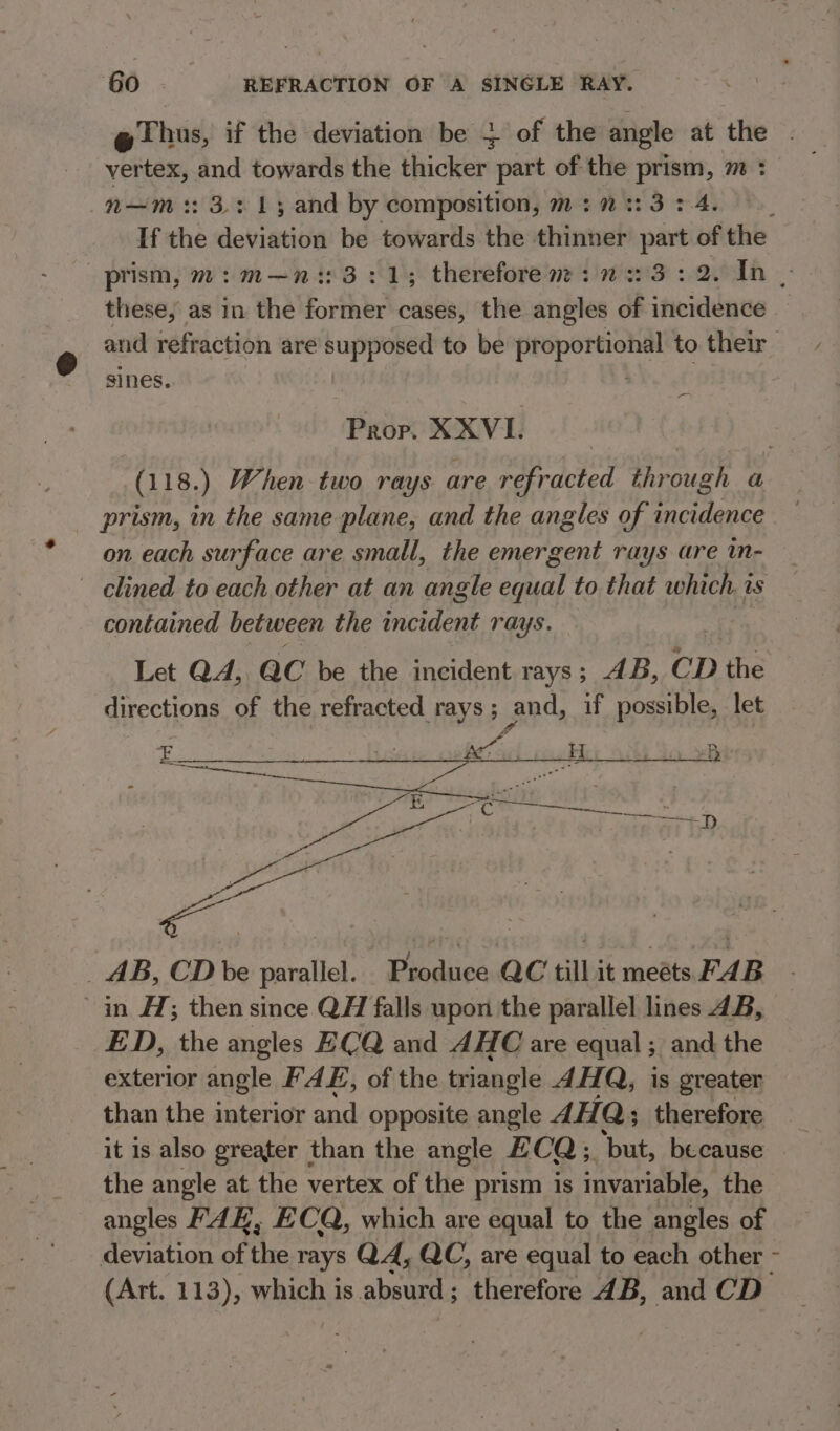 @ Thus, if the deviation be + of the angle at the vertex, and towards the thicker part of the prism, m : n—m 3213 and by composition, m:::3:4. If the deviation be towards the thinner part of the prism, m7: m—n:: 3:1; therefore m+: 2223 : 2. In - these, as in the former cases, the angles of incidence and refraction are supposed to be proportional to their sines. . _ Prop. XXVL (118.) When two rays are refracted through a prism, in the same plane, and the angles of incidence — on each surface are small, the emergent rays are in- clined to each other at an angle daa) to that which. 2 as contained between the incident rays. Let QA, ac be the incident rays; AB, CD the directions of the refracted rays; and, if possible, let _ AB, CD be parallel. Produce QC till it meets FAB in #7; then since QH falls upon the parallel lines 4B, ED, the angles ECQ and AHC are equal; and the exterior angle FAE, of the triangle AHA, is greater than the interior and opposite angle 4H Q; therefore it is also greater than the angle CQ; ‘but, because the angle at the vertex of the prism is invariable, the angles FAK, E CQ, which are equal to the angles of deviation of the rays QA, QC, are equal to each other - (Art. 113), which is absurd; therefore 4B, and CD