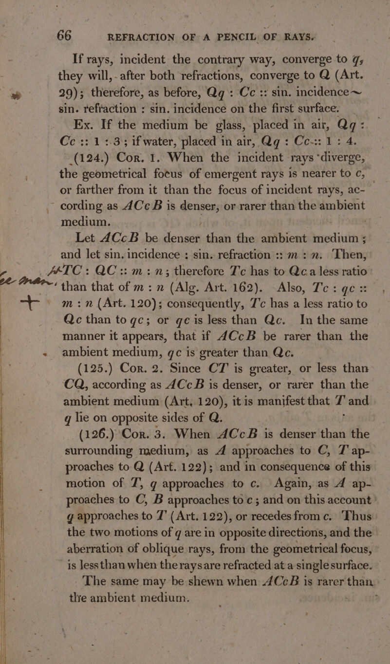 If rays, incident the contrary way, converge to q; they will,- after both refractions, copyeia to Q (Art. - 29); therefore, as before, Qg: Cc :: sin. incidence~ sin. refraction : sin. incidence on ihe first surface. _ Ex. If the medium be glass, placed i in a7 an Cc :: 1 2.3); if water, placed in air, Qg : Cc-:: vig a8 Cor. 1. When the incident rays fone the geometrical fotus of emergent rays is nearer to c, or farther from it than the focus of incident rays, ac- | cording as dC B is denser, or rarer than the ambient medium. | Let 4CcB be aia than the amen medium ; and let sin. incidence ; sin. refraction :: m: 2. Then, igs AETC: QC :: m:n; therefore 7c has to ac less ratio *~‘ than that of m:n (Alg. Art. 162). Also, T'c : GC. | m:n (Art. 120); consequently, 7'c has a less ratio to : Qc than to qe; or qe is less than Qc. In the same : | manner it appears, that if 4CcB be rarer than the - ambient medium, gc is greater than Qc. | (125.) Cor. 2. Since CT is greater, or less than CQ, according as dCc B is denser, or rarer than the ambient medium (Art, 120), it is manifest that * and q lie on opposite sides of Q. (126.) Cor. 3. When ACcB is denser than the surrounding medium, as A approaches to C, J ap- proaches to Q (Arf. 122); and in consequence of this motion of 7’, g approaches to c. Again, as 4 ap- proaches to C, B approaches toc; and on this account ' g approaches to 7’ (Art. 122), or recedes from c. Thus the two motions of g are in opposite directions, and the aberration of oblique rays, from the geometrical focus, is lessthan when the raysare refracted at a single surface. ‘The same may be shewn when 4CcB is rarer than. - the ambient medium.