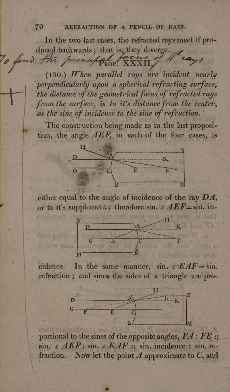 } Lat + . In the two last ‘cases, the refracted rays meet if pro- io backwards ; that is; they diverge. he porn PEG J Oye. (130.) When par allel rays are incident nearly perpendicularly upon a spherical refracting surface, from the surface, is to it’s distance from the center, as the sine of incidence to the sine of refraction. ‘The construction being made as in the last proposi- either equal’ to pattie angle of incidence of the ray. DA, or to it’s ‘supplements therefore sin. z AE F=s1 sin. in- cidence. In the same manner, sin. z EAF=sin. refraction ; and since the sides of a triangle are pro- fraction. . Now let the point A approximate to C, and