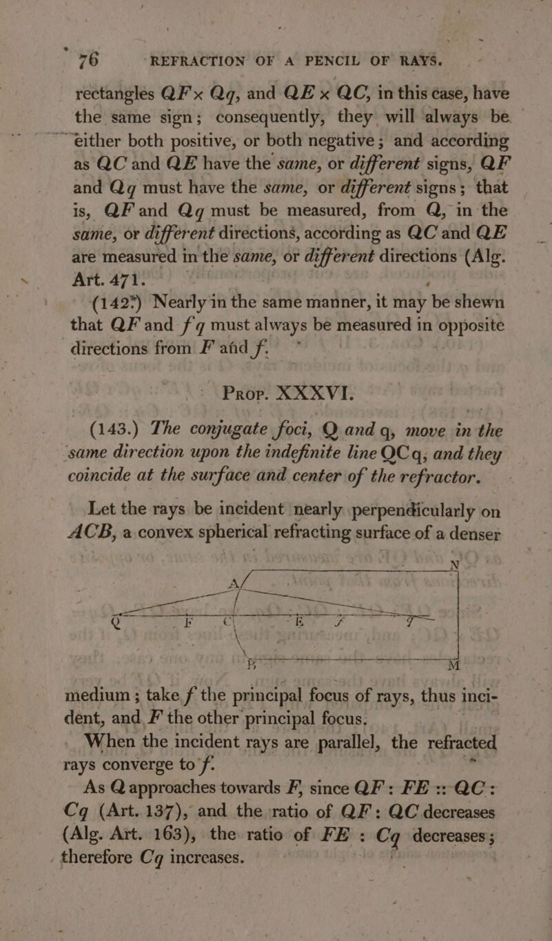 rectangles QF'x Qq, and QE x QC, in this ease, have the same sign; consequently, they will always be. as QC and QE have the same, or different signs, QF and Qg must have the same, or different signs ; that is, QF and Qq must be measured, from Q, in the same, or di iffer ent directions, according as QC and QE are measured 1 im the: same, or different directions (Alg. Art. 471. on ; (142°) Nearly in he. same manner, it may be shewn that QF and fq must always be ies in opposite directions from Fahd f. Prop. XXXVI. (143.) The conjugate foci, Q and q, move in the coincide at the surface and center of the refractor. Let the rays be incident nearly perpendicularly on ACB, a convex Phere refracting surface of a denser N se a eat : il SIRI si is aa ii ah ina medium ; talie f the principal focus of rays, thus 1 inci- dent, and. F the other principal focus. When the incident rays are parallel, thE refracted rays converge to’f. As Q approaches towards F, since QF: FE :: QC: Cq (Art. 137), and the ratio of QF’; QC decreases (Alg. Art. 163), the ratio of FE : rr pa therefore Cq increases.