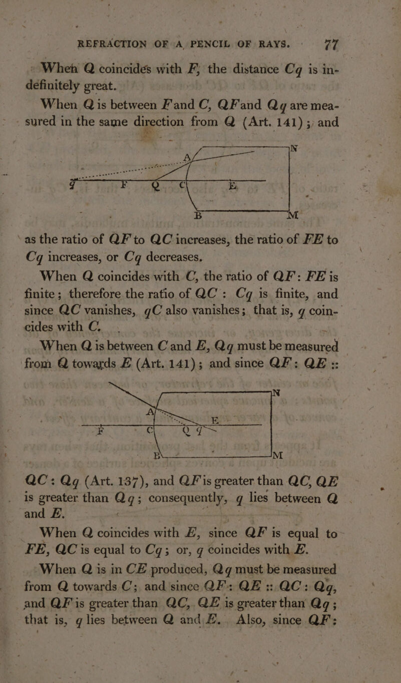 » When Q coincides with F; the distance Cq is in- definitely great. When Q is between F'and C, QF and Qy are mea- sured in the same direction from Q (Art. 141) 5; and N a tliat - SO iar Oe ee aa ye all ~aeneee ‘as the ratio of QF’ to QC increases, the ratio of FE to Cq increases, or Cq decreases. When Q coincides with C, the ratio of QF: FE is finite ; therefore the ratio of QC’: Cq is finite, and since QC vanishes, gC also yenushess that i is, g coin- cides with C, When Q is between Cand E, Qq must be wicuhinid , from Q towards E (Art. 141); and since QF; QE :: QC: Qg¢ (Art. 137), and QF'is greater than QC, QE is greater than tas ; consequently, q lies peal = Ma and £, When Q coincides with £, since QF is equal to FE, QCis equal to Cq; or, g coincides with Z. -When Q is inCE produced, Qgq must be measured _ from Q towards C; and since QF’: QE: QC: Qq, and QF'is greater than QC, QE is greater than Qq ; that is, q lies between Q and £.. Also, since QF: