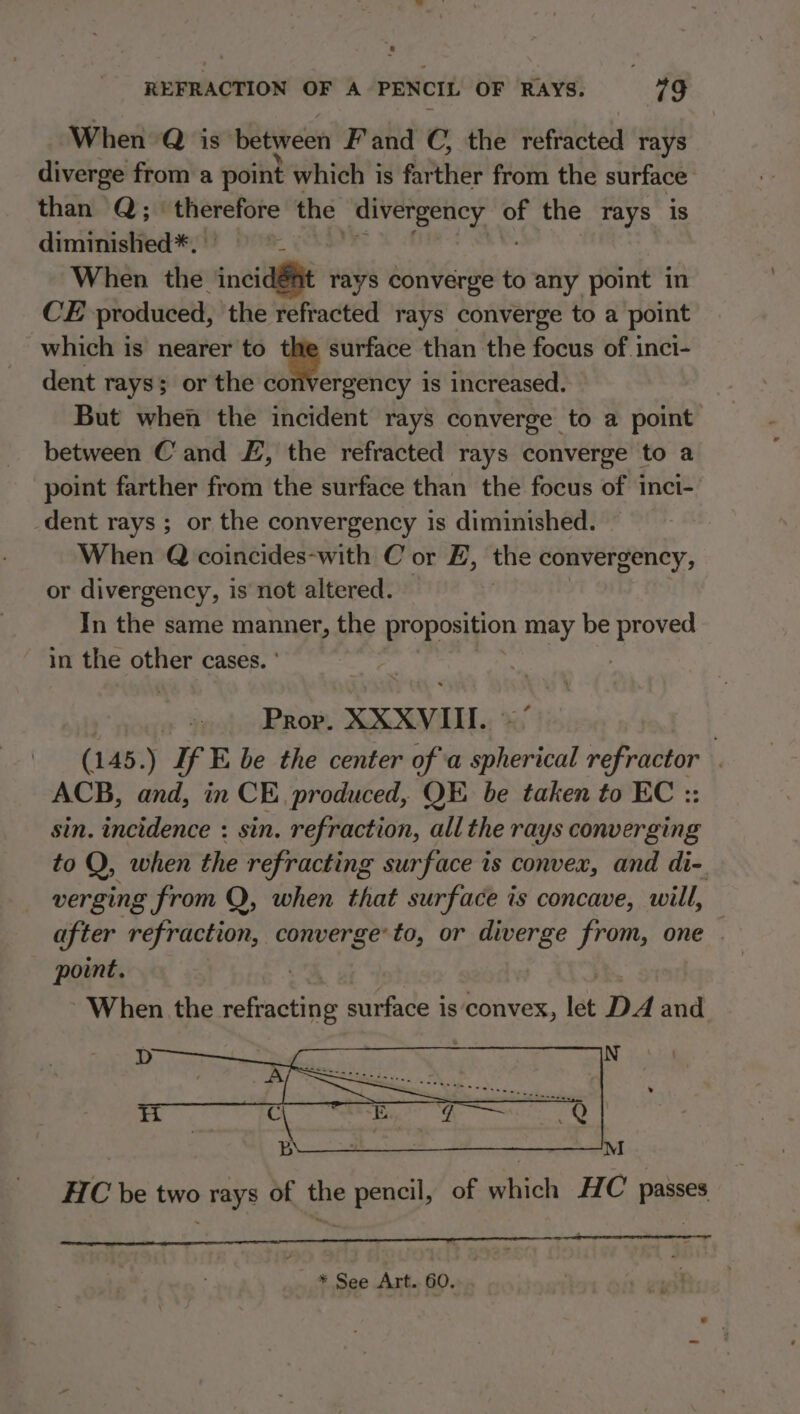 When Q is between F'and C, the refracted rays diverge from a point which is farther from the surface than Q; therefore the divergency a the rays is diminished*. | When the ‘incidét rays converge to any point in CE produced, the refracted rays converge to a point which is nearer to ‘® surface than the focus of inci- dent rays; or the convergency is increased. But when the incident rays converge to a point between Cand £, the refracted rays converge to a point farther from the surface than the focus of inci-. dent rays ; or the convergency is diminished. When Q coincides-with C or E, the convergency, or divergency, is not altered. In the same Sakti the proposition may be proved in the other cases. Prop. XXXVIII. | (145 .) If E be the center of a ihdbat refractor . ACB, and, in CE. produced, QE be taken to EC :: sin. incidence : sin. refraction, all the rays converging to Q, when the refracting surface is convex, and di- verging from Q, when that surface is concave, will, after refraction, er, to, or diverge from, one . point. ~ When the refracting setae a is convex, let DA and HC be two rays of the pencil, of which HC passes * See Art. 60.