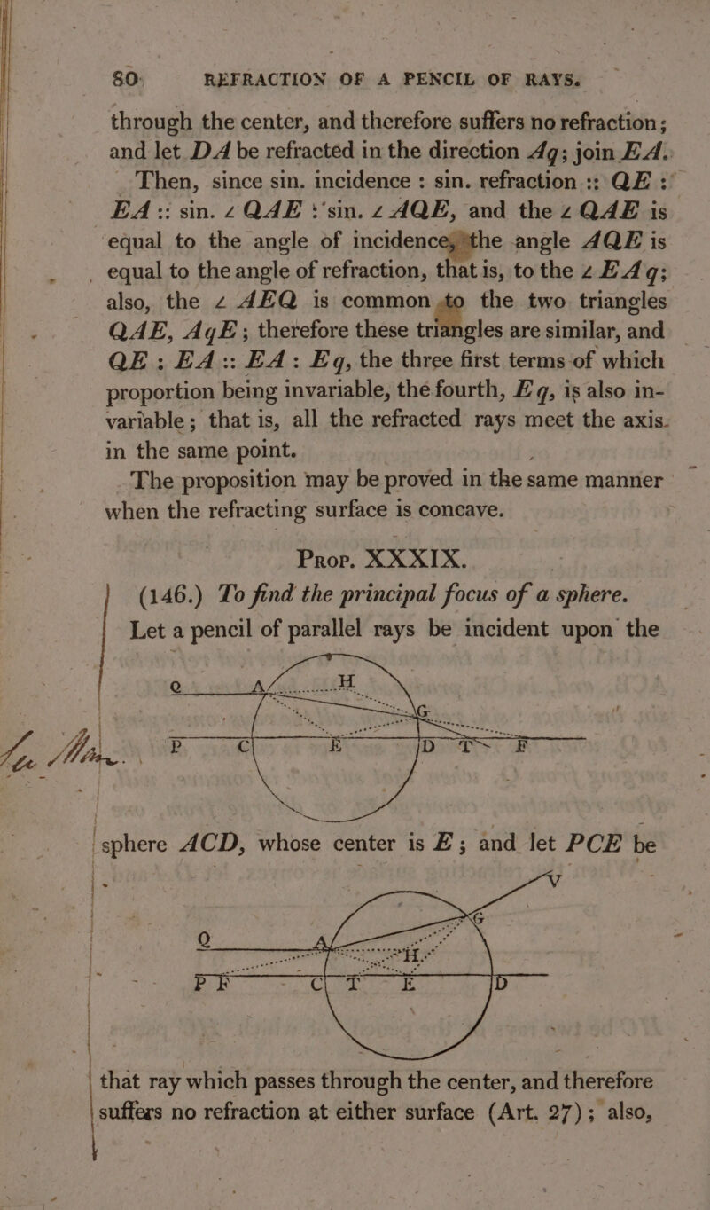 ) es - - 4 and let DA be refracted in the direction 49; join EA. EA :: sin. 2 QAE ‘'sin. z AQE, and the z QAE is also, the 2 AEQ is common de the two triangles QAE, AqE; therefore these triangles are similar, oe : QE: EA:: EA: Eq, the three first terms of which proportion being invariable, the fourth, £ q, is also in- variable; that is, all the refracted rays meet the axis. in the same point. The proposition may be proved 1 in the same manner when the refracting surface is concave. Prop. XX XIX. : (146.) To find the principal focus of a sphere. Let a pencil of parallel rays be incident upon the that ray which passes through the center, and therefore suffers no refraction at either surface (Art. 27); also,