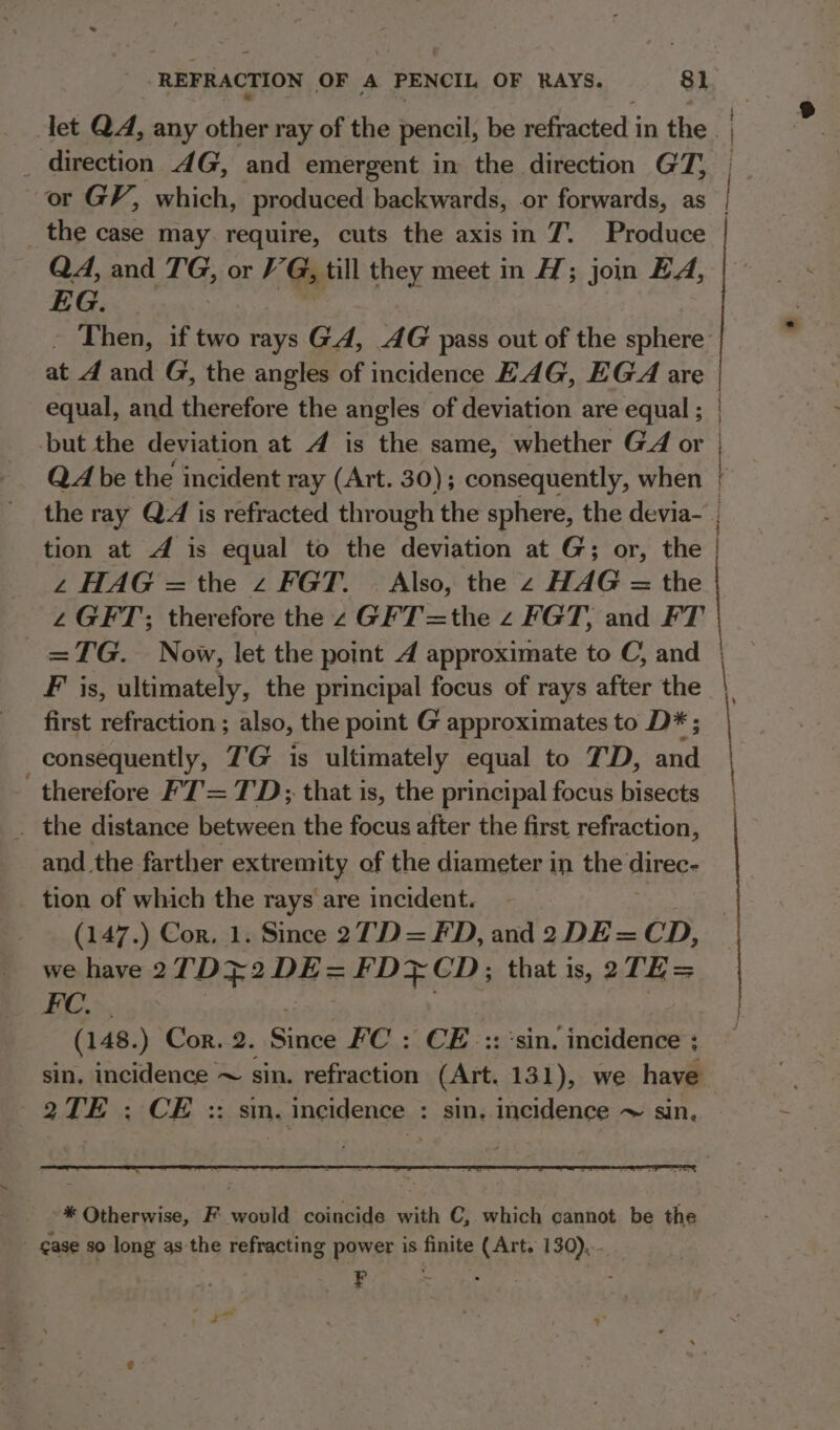 ~ + 4 Np Z ‘ or GV, which, produced backwards, or forwards, as the case may. require, cuts the axisin 7. Produce QA, and Me or VG till they meet in H; join EA, EG. - Then, if two rays GA, AG pass out of the sphere 2 en tenatie en, equal, and therefore the angles of deviation are equal ; | 4 HAG =the z FGT. — Also, the HAG = the 2 GFT; therefore the z GFT=the z FGT, and FT =TG. Now, let the point 4 approximate to C, and F is, ultimately, the principal focus of rays after the first refraction ; also, the point G approximates to D* ; consequently, TG is ultimately equal to 7D, and therefore F'7'= TD; that is, the principal focus bisects and_the farther extremity of the diameter in the direc- tion of which the rays are incident. (147.) Cor, 1. Since 27D = FD, and 2 DE = CD, FC. | (148.) Cor. 2. cate FC : CE. ::'sin. incidence ; sin, incidence ~ sin. refraction (Art. 131), we have 2TE : CE :: sin. incidence : sin, incidence ~ sin,