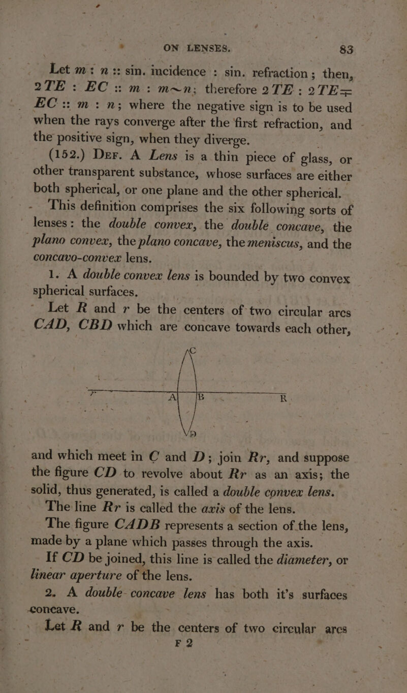 Let m: n:: sin. incidence : sin. refraction ; then, 2TE : EC :: m: m~n: therefore 2TE : 2TE= EC :: m : n; where the negative sign is to be used when the rays converge after the ‘first refraction, and - the positive sign, when they diverge. re (152.) Der. A Lens is a thin piece of glass, or other transparent substance, whose surfaces are either both spherical, or one plane and the other spherical. - ‘This definition comprises the six following sorts of lenses: the double conver, the double concave, the | plano convex, the plano concave, the meniscus, and the concavo-convex lens. 1. A double convex lens is bounded by two convex spherical surfaces, soe Let R and r be the centers of-two circular arcs CAD, CBD which are concave towards each other, and which meet in C and D; join Rr, and suppose the figure CD to revolve about Rr as an axis; the solid, thus generated, is called a double convex lens. The line Rr is called the avis of the lens. The figure CADB represents a section of the lens, _ made by a plane which passes through the axis. If CD be joined, this line is called the diameter, or linear aperture of the lens. | Hi 2. A double concave lens has both it’s surfaces oncave. ’ | Let R and r be the centers of two circular ares F 2 P