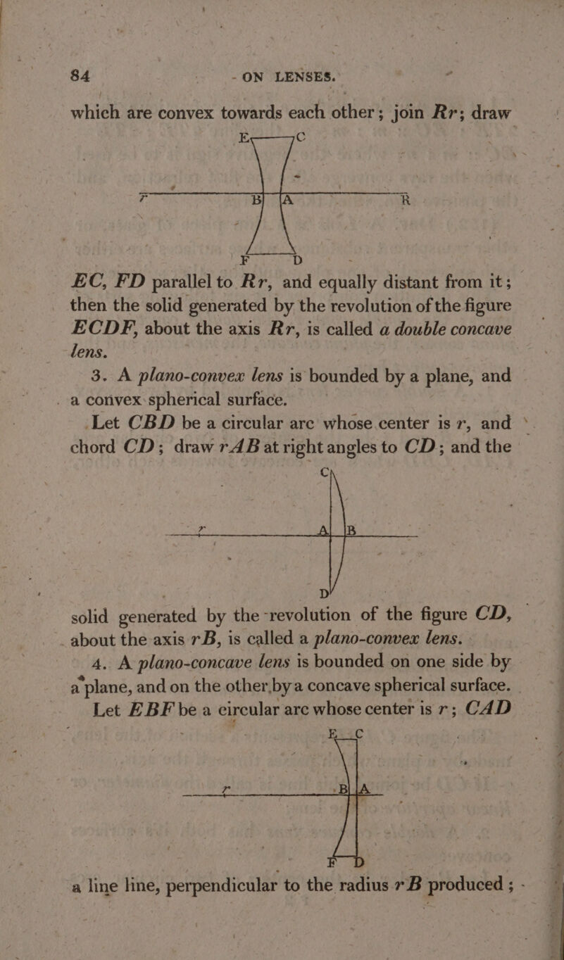 which are convex towards each other; join Rr; draw EC, FD parallel to Rr, and equally distant from it; then the solid generated by the revolution of the figure ECDF, about the axis Rr, is called a double concave lens. 3. A plano-convex lens is bounded by a plane, and . a convex:spherical surface. chord CD; draw rAB at right angles to CD and the a | , D solid generated by the -revolution of the figure CD, about the axis rB, is called a plano-convex lens. 4. A plano-concave lens is bounded on one side by a plane, and on the other by a concave spherical surface. Let EBF bea eireular arc whose center is r; CAD a line hne, perpendicular to the radius 7B produced ;