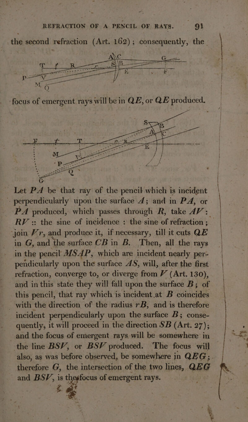 - - REFRACTION OF A PENCIL OF RAYS. QO} the second refraction (Art. 162); consequently, the Let PA be that ray of the pencil which is incident perpendicularly upon the surface 4; and in PA, or PA produced, which passes through R, take AV: RV :: the sine of incidence : the sine of refraction ; join Vr, and produce it, if necessary, till it cuts QE in G, and the surface CB in B. ‘Then, all the rays in the pencil MSAP, which are incident nearly per- pendicularly upon the surface 4S, will, after the first refraction, converge to, or diverge from (Art. 130), and in this state they will fall upon the surface B; of this pencil, that ray which is incident at B coincides _ with the direction of the radius rB, and is therefore incident perpendicularly upon the surface B; conse- quently, it will proceed in the direction SB (Art. 27); and the focus of emergent rays will be somewhere in the line BSV, or BSV produced. The focus will also, as was before observed, be somewhere in QEG;. therefore G, the intersection of the two lines, QE G and BSP, is thesfocus of emergent rays. a ¢ 7 * en ne fe 5 ss ¥ e: